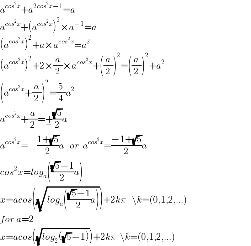 a^(cos^2 x) +a^(2cos^2 x−1) =a  a^(cos^2 x) +(a^(cos^2 x) )^2 ×a^(−1) =a  (a^(cos^2 x) )^2 +a×a^(cos^2 x) =a^2   (a^(cos^2 x) )^2 +2×(a/2)×a^(cos^2 x) +((a/2))^2 =((a/2))^2 +a^2   (a^(cos^2 x) +(a/2))^2 =(5/4)a^2   a^(cos^2 x) +(a/2)=+_− ((√5)/2)a  a^(cos^2 x) =−((1+(√5))/2)a   or  a^(cos^2 x) =((−1+(√5))/2)a  cos^2 x=log_a ((((√5)−1)/2)a)  x=acos((√(log_a ((((√5)−1)/2)a))))+2kπ   \k=(0,1,2,...)  for a=2  x=acos((√(log_2 ((√5)−1))))+2kπ  \k=(0,1,2,...)  