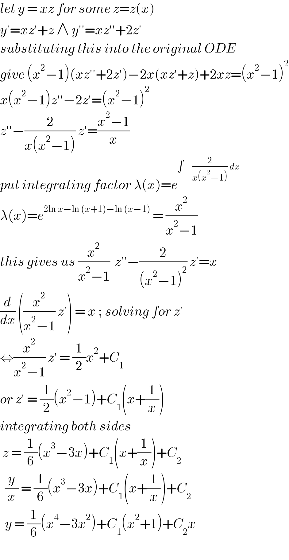 let y = xz for some z=z(x)  y′=xz′+z ∧ y′′=xz′′+2z′  substituting this into the original ODE  give (x^2 −1)(xz′′+2z′)−2x(xz′+z)+2xz=(x^2 −1)^2   x(x^2 −1)z′′−2z′=(x^2 −1)^2   z′′−(2/(x(x^2 −1))) z′=((x^2 −1)/x)  put integrating factor λ(x)=e^(∫−(2/(x(x^2 −1))) dx)   λ(x)=e^(2ln x−ln (x+1)−ln (x−1))  = (x^2 /(x^2 −1))  this gives us (x^2 /(x^2 −1))  z′′−(2/((x^2 −1)^2 )) z′=x  (d/dx) ((x^2 /(x^2 −1)) z′) = x ; solving for z′  ⇔(x^2 /(x^2 −1)) z′ = (1/2)x^2 +C_1   or z′ = (1/2)(x^2 −1)+C_1 (x+(1/x))  integrating both sides    z = (1/6)(x^3 −3x)+C_1 (x+(1/x))+C_2     (y/x) = (1/6)(x^3 −3x)+C_1 (x+(1/x))+C_2     y = (1/6)(x^4 −3x^2 )+C_1 (x^2 +1)+C_2 x     