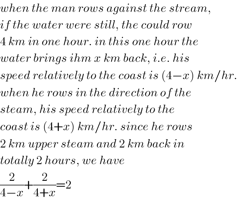 when the man rows against the stream,  if the water were still, the could row  4 km in one hour. in this one hour the  water brings ihm x km back, i.e. his  speed relatively to the coast is (4−x) km/hr.  when he rows in the direction of the  steam, his speed relatively to the  coast is (4+x) km/hr. since he rows  2 km upper steam and 2 km back in  totally 2 hours, we have  (2/(4−x))+(2/(4+x))=2  