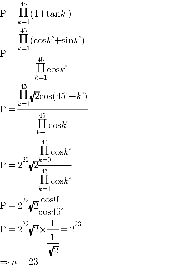 P = Π_(k=1) ^(45) (1+tank°)  P = ((Π_(k=1) ^(45) (cosk°+sink°))/(Π_(k=1) ^(45) cosk°))  P = ((Π_(k=1) ^(45) (√2)cos(45°−k°))/(Π_(k=1) ^(45) cosk°))  P = 2^(22) (√2)((Π_(k=0) ^(44) cosk°)/(Π_(k=1) ^(45) cosk°))  P = 2^(22) (√2)((cos0°)/(cos45°))  P = 2^(22) (√2)×(1/(1/( (√2)))) = 2^(23)   ⇒ n = 23  