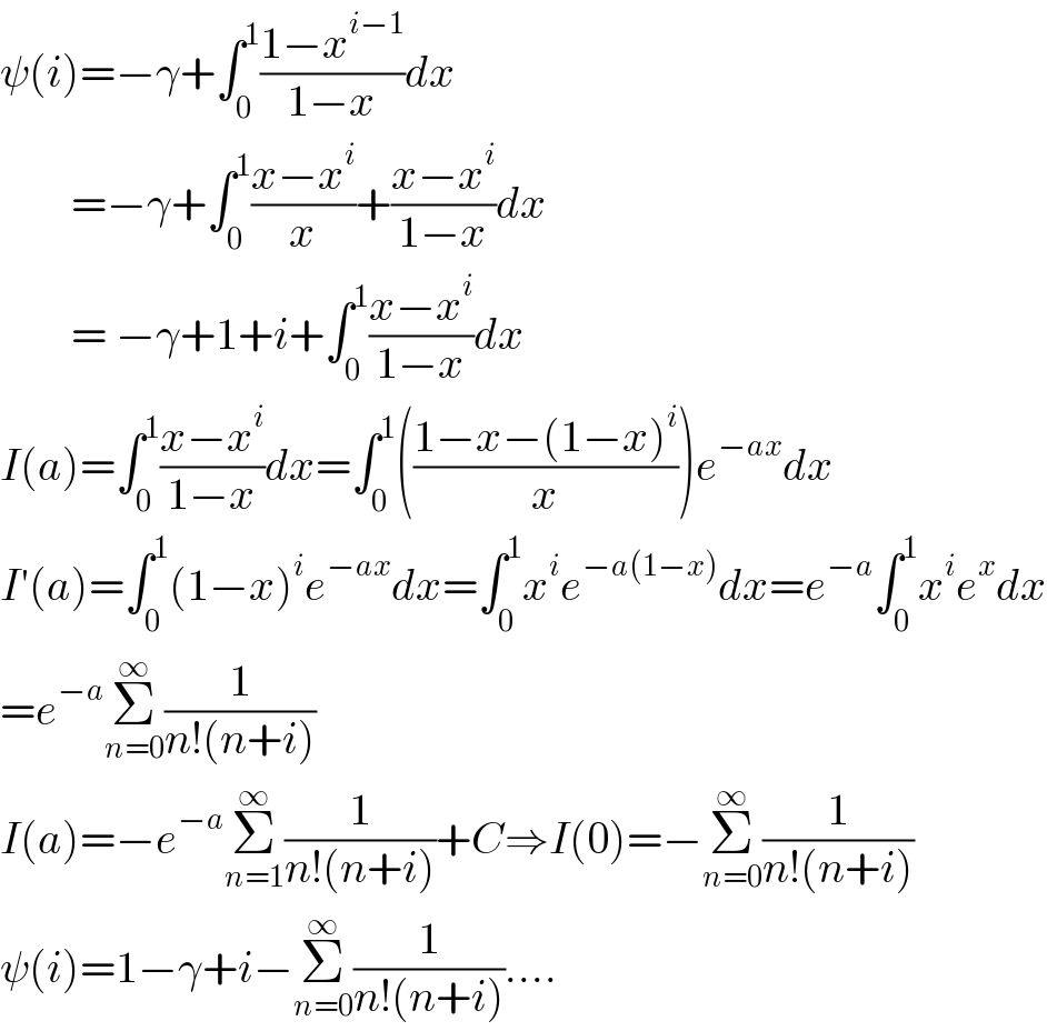 ψ(i)=−γ+∫_0 ^1 ((1−x^(i−1) )/(1−x))dx          =−γ+∫_0 ^1 ((x−x^i )/x)+((x−x^i )/(1−x))dx          = −γ+1+i+∫_0 ^1 ((x−x^i )/(1−x))dx  I(a)=∫_0 ^1 ((x−x^i )/(1−x))dx=∫_0 ^1 (((1−x−(1−x)^i )/x))e^(−ax) dx  I′(a)=∫_0 ^1 (1−x)^i e^(−ax) dx=∫_0 ^1 x^i e^(−a(1−x)) dx=e^(−a) ∫_0 ^1 x^i e^x dx  =e^(−a) Σ_(n=0) ^∞ (1/(n!(n+i)))  I(a)=−e^(−a) Σ_(n=1) ^∞ (1/(n!(n+i)))+C⇒I(0)=−Σ_(n=0) ^∞ (1/(n!(n+i)))  ψ(i)=1−γ+i−Σ_(n=0) ^∞ (1/(n!(n+i)))....  