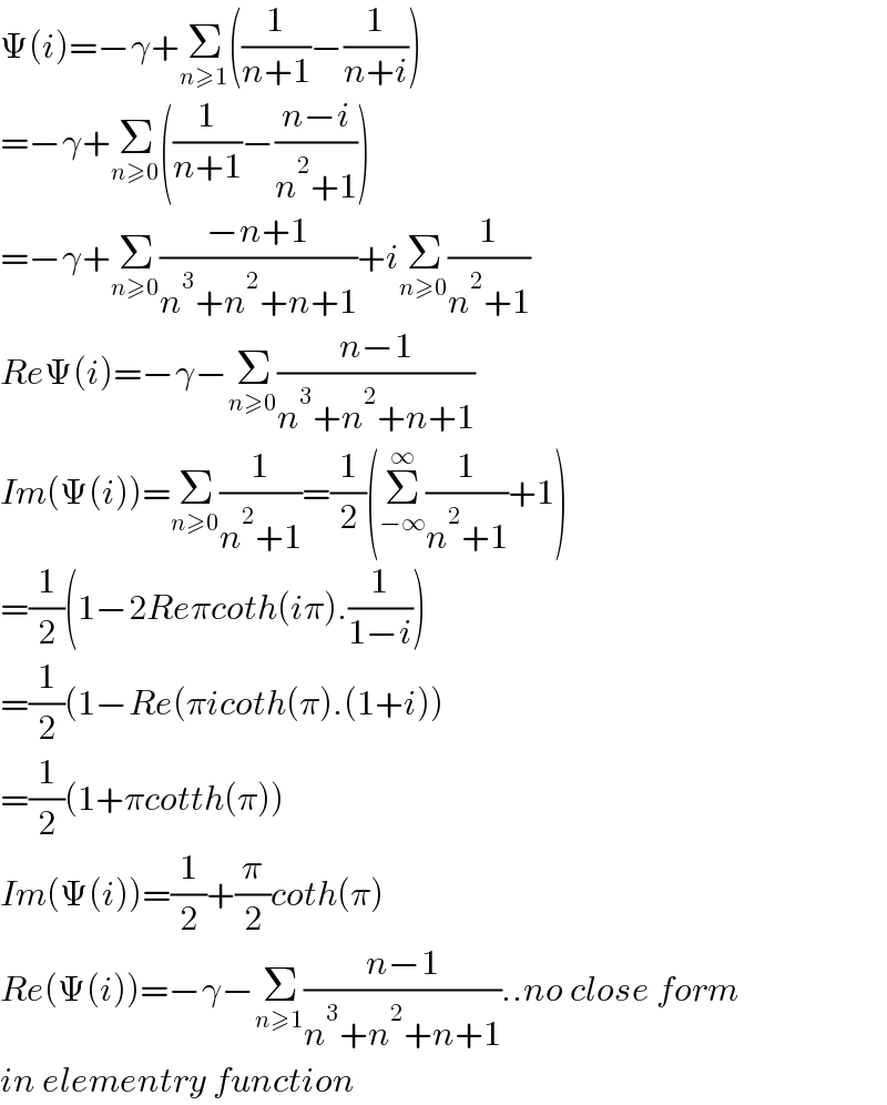 Ψ(i)=−γ+Σ_(n≥1) ((1/(n+1))−(1/(n+i)))  =−γ+Σ_(n≥0) ((1/(n+1))−((n−i)/(n^2 +1)))  =−γ+Σ_(n≥0) ((−n+1)/(n^3 +n^2 +n+1))+iΣ_(n≥0) (1/(n^2 +1))  ReΨ(i)=−γ−Σ_(n≥0) ((n−1)/(n^3 +n^2 +n+1))  Im(Ψ(i))=Σ_(n≥0) (1/(n^2 +1))=(1/2)(Σ_(−∞) ^∞ (1/(n^2 +1))+1)  =(1/2)(1−2Reπcoth(iπ).(1/(1−i)))  =(1/2)(1−Re(πicoth(π).(1+i))  =(1/2)(1+πcotth(π))  Im(Ψ(i))=(1/2)+(π/2)coth(π)  Re(Ψ(i))=−γ−Σ_(n≥1) ((n−1)/(n^3 +n^2 +n+1))..no close form   in elementry function  