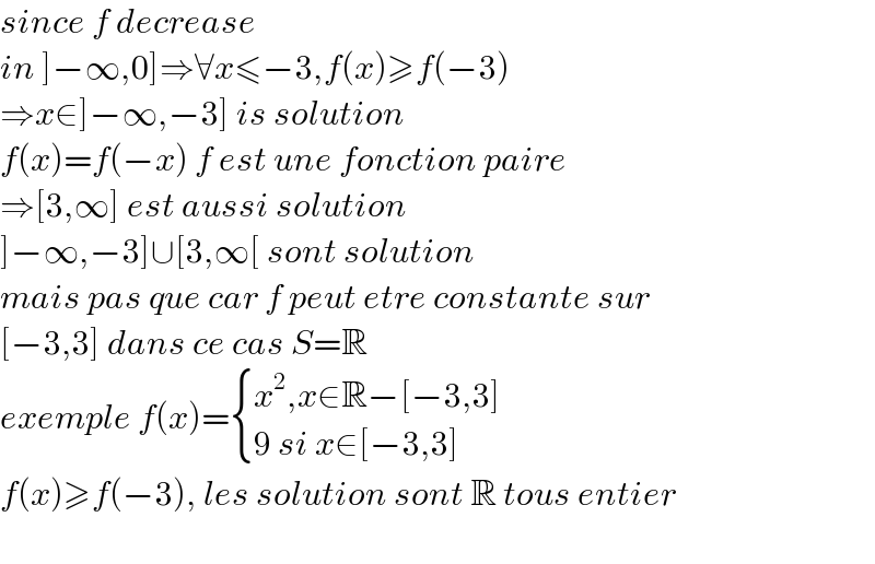 since f decrease  in ]−∞,0]⇒∀x≤−3,f(x)≥f(−3)  ⇒x∈]−∞,−3] is solution  f(x)=f(−x) f est une fonction paire  ⇒[3,∞] est aussi solution  ]−∞,−3]∪[3,∞[ sont solution  mais pas que car f peut etre constante sur   [−3,3] dans ce cas S=R   exemple f(x)= { ((x^2 ,x∈R−[−3,3])),((9 si x∈[−3,3])) :}   f(x)≥f(−3), les solution sont R tous entier    
