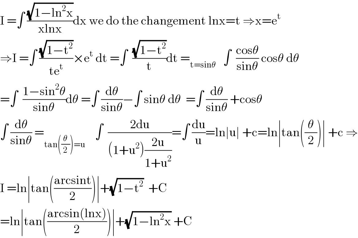 I =∫ ((√(1−ln^2 x))/(xlnx))dx we do the changement lnx=t ⇒x=e^t   ⇒I =∫ ((√(1−t^2 ))/(te^t ))×e^t  dt =∫  ((√(1−t^2 ))/t)dt =_(t=sinθ)    ∫  ((cosθ)/(sinθ)) cosθ dθ  =∫  ((1−sin^2 θ)/(sinθ))dθ =∫ (dθ/(sinθ))−∫ sinθ dθ  =∫ (dθ/(sinθ)) +cosθ  ∫ (dθ/(sinθ)) =_(tan((θ/2))=u)     ∫  ((2du)/((1+u^2 )((2u)/(1+u^2 ))))=∫ (du/u)=ln∣u∣ +c=ln∣tan((θ/2))∣ +c ⇒  I =ln∣tan(((arcsint)/2))∣+(√(1−t^2 ))  +C  =ln∣tan(((arcsin(lnx))/2))∣+(√(1−ln^2 x)) +C  