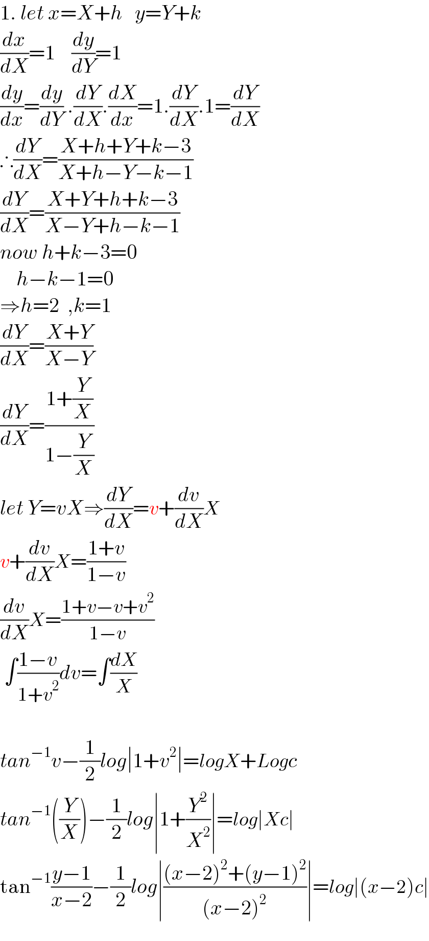 1. let x=X+h   y=Y+k  (dx/dX)=1    (dy/dY)=1  (dy/dx)=(dy/dY) .(dY/dX).(dX/dx)=1.(dY/dX).1=(dY/dX)  ∴(dY/dX)=((X+h+Y+k−3)/(X+h−Y−k−1))  (dY/dX)=((X+Y+h+k−3)/(X−Y+h−k−1))  now h+k−3=0      h−k−1=0  ⇒h=2  ,k=1  (dY/dX)=((X+Y)/(X−Y))  (dY/dX)=((1+(Y/X))/(1−(Y/X)))  let Y=vX⇒(dY/dX)=v+(dv/dX)X  v+(dv/dX)X=((1+v)/(1−v))  (dv/dX)X=((1+v−v+v^2 )/(1−v))   ∫((1−v)/(1+v^2 ))dv=∫(dX/X)    tan^(−1) v−(1/2)log∣1+v^2 ∣=logX+Logc  tan^(−1) ((Y/X))−(1/2)log∣1+(Y^2 /X^2 )∣=log∣Xc∣  tan^(−1) ((y−1)/(x−2))−(1/2)log∣(((x−2)^2 +(y−1)^2 )/((x−2)^2 ))∣=log∣(x−2)c∣  