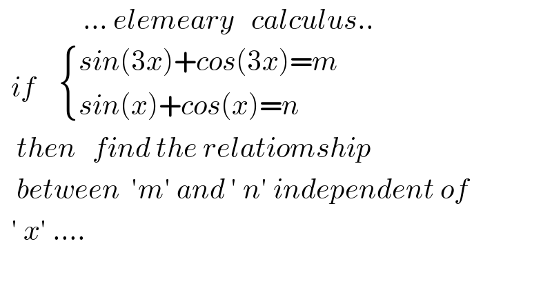                ... elemeary   calculus..    if     { ((sin(3x)+cos(3x)=m)),((sin(x)+cos(x)=n)) :}     then   find the relatiomship     between  ′m′ and ′ n′ independent of    ′ x′ ....  