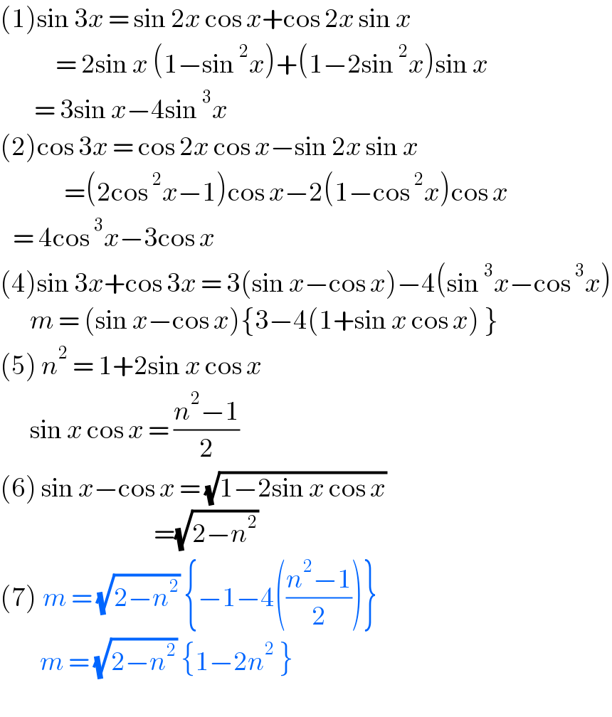 (1)sin 3x = sin 2x cos x+cos 2x sin x               = 2sin x (1−sin^2 x)+(1−2sin^2 x)sin x          = 3sin x−4sin^3 x  (2)cos 3x = cos 2x cos x−sin 2x sin x                 =(2cos^2 x−1)cos x−2(1−cos^2 x)cos x     = 4cos^3 x−3cos x  (4)sin 3x+cos 3x = 3(sin x−cos x)−4(sin^3 x−cos^3 x)         m = (sin x−cos x){3−4(1+sin x cos x) }  (5) n^2  = 1+2sin x cos x          sin x cos x = ((n^2 −1)/2)  (6) sin x−cos x = (√(1−2sin x cos x))                                      =(√(2−n^2 ))  (7) m = (√(2−n^2 )) {−1−4(((n^2 −1)/2))}          m = (√(2−n^2 )) {1−2n^2  }    
