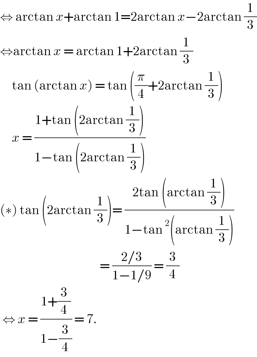 ⇔ arctan x+arctan 1=2arctan x−2arctan (1/3)  ⇔arctan x = arctan 1+2arctan (1/3)       tan (arctan x) = tan ((π/4)+2arctan (1/3))       x = ((1+tan (2arctan (1/3)))/(1−tan (2arctan (1/3))))   (∗) tan (2arctan (1/3))= ((2tan (arctan (1/3)))/(1−tan^2 (arctan (1/3))))                                            = ((2/3)/(1−1/9)) = (3/4)   ⇔ x = ((1+(3/4))/(1−(3/4))) = 7.  
