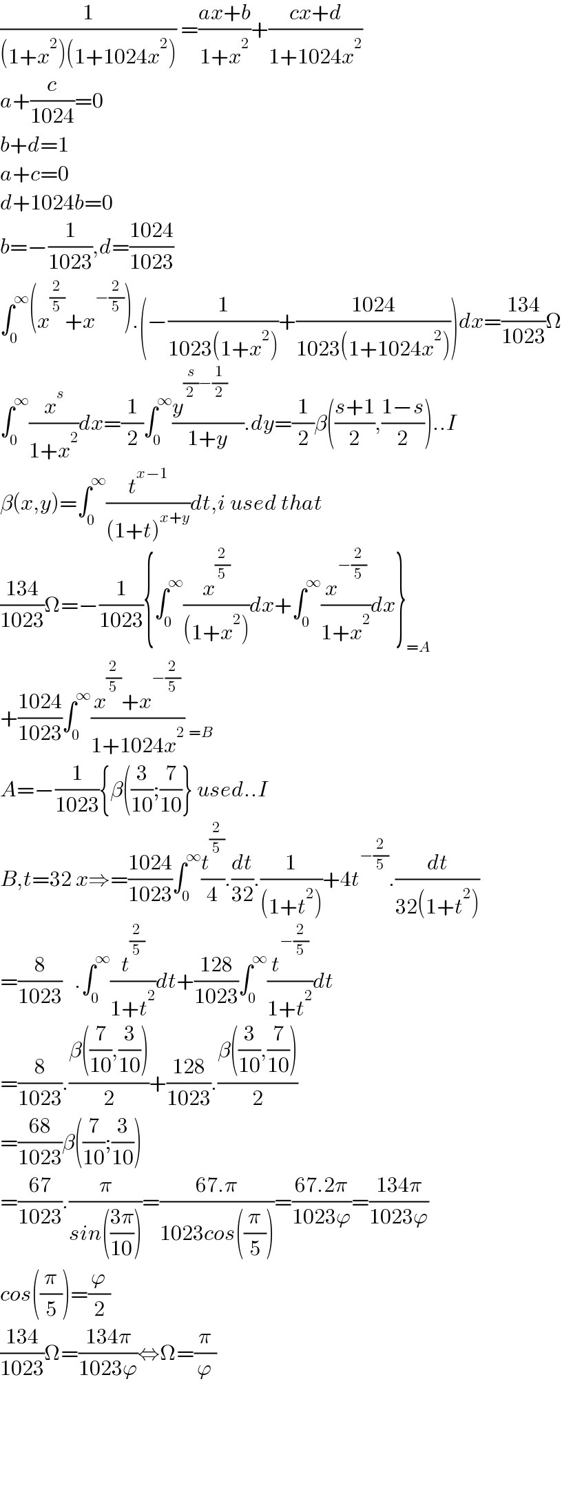 (1/((1+x^2 )(1+1024x^2 ))) =((ax+b)/(1+x^2 ))+((cx+d)/(1+1024x^2 ))  a+(c/(1024))=0  b+d=1  a+c=0  d+1024b=0  b=−(1/(1023)),d=((1024)/(1023))  ∫_0 ^∞ (x^(2/5) +x^(−(2/5)) ).(−(1/(1023(1+x^2 )))+((1024)/(1023(1+1024x^2 ))))dx=((134)/(1023))Ω  ∫_0 ^∞ (x^s /(1+x^2 ))dx=(1/2)∫_0 ^∞ ((y^((s/2)−(1/2))     )/(1+y)).dy=(1/2)β(((s+1)/2),((1−s)/2))..I  β(x,y)=∫_0 ^∞ (t^(x−1) /((1+t)^(x+y) ))dt,i used that  ((134)/(1023))Ω=−(1/(1023)){∫_0 ^∞ (x^(2/5) /((1+x^2 )))dx+∫_0 ^∞ (x^(−(2/5)) /(1+x^2 ))dx}_(=A)   +((1024)/(1023))∫_0 ^∞ ((x^(2/5) +x^(−(2/5)) )/(1+1024x^2 )) _(=B)   A=−(1/(1023)){β((3/(10));(7/(10))} used..I  B,t=32 x⇒=((1024)/(1023))∫_0 ^∞ (t^(2/5) /4).(dt/(32)).(1/((1+t^2 )))+4t^(−(2/5)) .(dt/(32(1+t^2 )))  =(8/(1023))   .∫_0 ^∞ (t^(2/5) /(1+t^2 ))dt+((128)/(1023))∫_0 ^∞ (t^(−(2/5)) /(1+t^2 ))dt  =(8/(1023)).((β((7/(10)),(3/(10))))/2)+((128)/(1023)).((β((3/(10)),(7/(10))))/2)  =((68)/(1023))β((7/(10));(3/(10)))  =((67)/(1023)).(π/(sin(((3π)/(10)))))=((67.π)/(1023cos((π/5))))=((67.2π)/(1023ϕ))=((134π)/(1023ϕ))  cos((π/5))=(ϕ/2)  ((134)/(1023))Ω=((134π)/(1023ϕ))⇔Ω=(π/ϕ)          