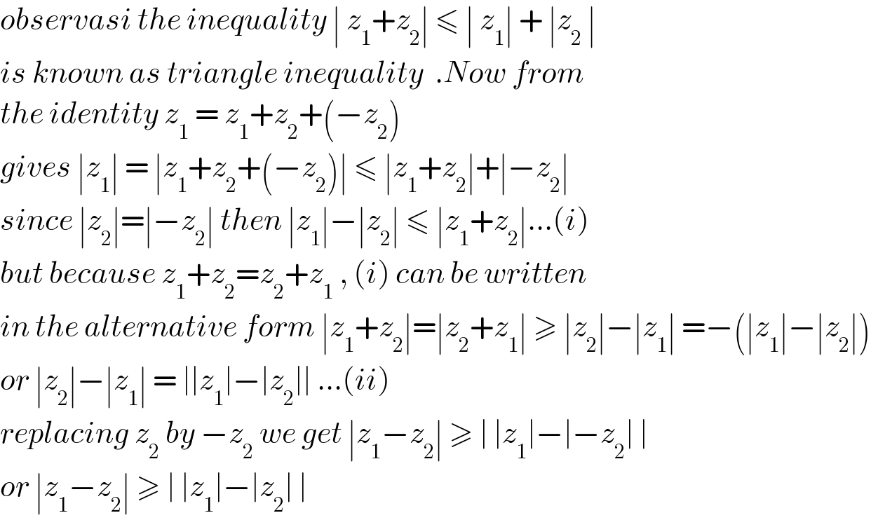 observasi the inequality ∣ z_1 +z_2 ∣ ≤ ∣ z_1 ∣ + ∣z_2  ∣  is known as triangle inequality  .Now from  the identity z_1  = z_1 +z_2 +(−z_2 )  gives ∣z_1 ∣ = ∣z_1 +z_2 +(−z_2 )∣ ≤ ∣z_1 +z_2 ∣+∣−z_2 ∣  since ∣z_2 ∣=∣−z_2 ∣ then ∣z_1 ∣−∣z_2 ∣ ≤ ∣z_1 +z_2 ∣...(i)  but because z_1 +z_2 =z_2 +z_1  , (i) can be written   in the alternative form ∣z_1 +z_2 ∣=∣z_2 +z_1 ∣ ≥ ∣z_2 ∣−∣z_1 ∣ =−(∣z_1 ∣−∣z_2 ∣)  or ∣z_2 ∣−∣z_1 ∣ = ∣∣z_1 ∣−∣z_2 ∣∣ ...(ii)  replacing z_2  by −z_2  we get ∣z_1 −z_2 ∣ ≥ ∣ ∣z_1 ∣−∣−z_2 ∣ ∣  or ∣z_1 −z_2 ∣ ≥ ∣ ∣z_1 ∣−∣z_2 ∣ ∣  