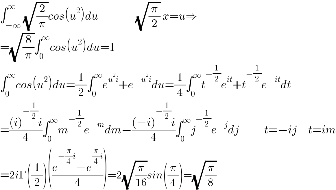 ∫_(−∞) ^∞ (√(2/π))cos(u^2 )du                (√(π/2)) x=u⇒  =(√(8/π))∫_0 ^∞ cos(u^2 )du=1  ∫_0 ^∞ cos(u^2 )du=(1/2)∫_0 ^∞ e^(u^2 i) +e^(−u^2 i) du=(1/4)∫_0 ^∞ t^(−(1/2)) e^(it) +t^(−(1/2)) e^(−it) dt  =(((i)^(−(1/2)) i)/4)∫_0 ^∞ m^(−(1/2)) e^(−m) dm−(((−i)^(−(1/2)) i)/4)∫_0 ^∞ j^(−(1/2)) e^(−j) dj           t=−ij     t=im  =2iΓ((1/2))(((e^(−(π/4)i) −e^((π/4)i) )/4))=2(√(π/(16)))sin((π/4))=(√(π/8))  