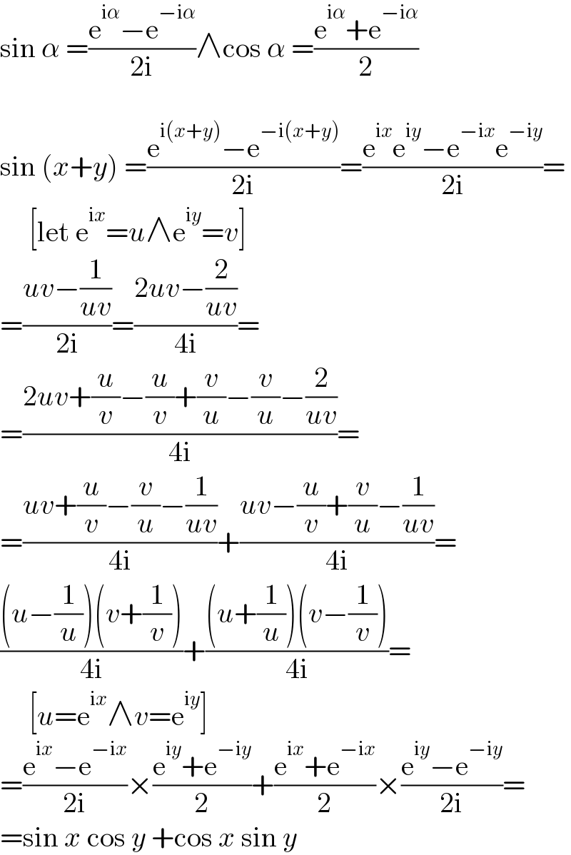 sin α =((e^(iα) −e^(−iα) )/(2i))∧cos α =((e^(iα) +e^(−iα) )/2)    sin (x+y) =((e^(i(x+y)) −e^(−i(x+y)) )/(2i))=((e^(ix) e^(iy) −e^(−ix) e^(−iy) )/(2i))=       [let e^(ix) =u∧e^(iy) =v]  =((uv−(1/(uv)))/(2i))=((2uv−(2/(uv)))/(4i))=  =((2uv+(u/v)−(u/v)+(v/u)−(v/u)−(2/(uv)))/(4i))=  =((uv+(u/v)−(v/u)−(1/(uv)))/(4i))+((uv−(u/v)+(v/u)−(1/(uv)))/(4i))=  (((u−(1/u))(v+(1/v)))/(4i))+(((u+(1/u))(v−(1/v)))/(4i))=       [u=e^(ix) ∧v=e^(iy) ]  =((e^(ix) −e^(−ix) )/(2i))×((e^(iy) +e^(−iy) )/2)+((e^(ix) +e^(−ix) )/2)×((e^(iy) −e^(−iy) )/(2i))=  =sin x cos y +cos x sin y  