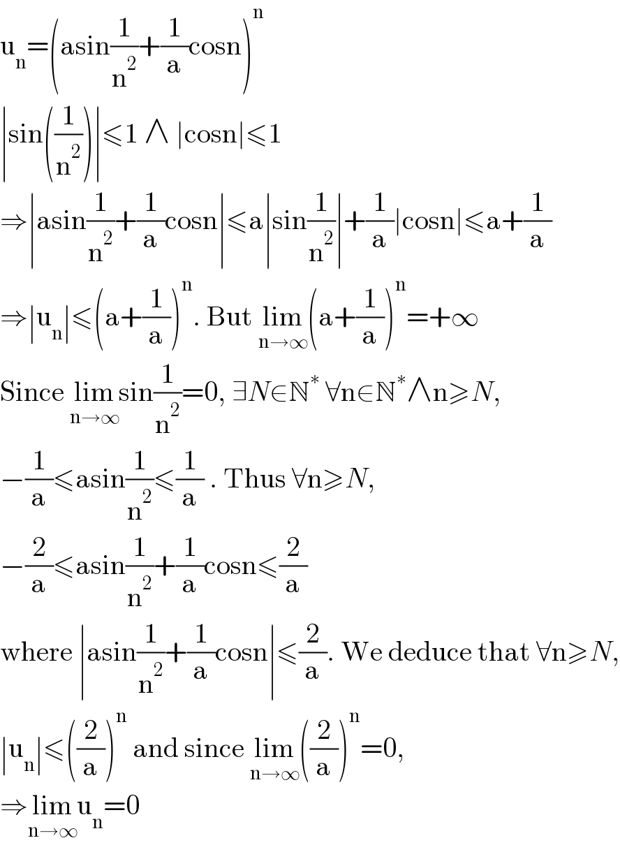 u_n =(asin(1/n^2 )+(1/a)cosn)^n   ∣sin((1/n^2 ))∣≤1 ∧ ∣cosn∣≤1  ⇒∣asin(1/n^2 )+(1/a)cosn∣≤a∣sin(1/n^2 )∣+(1/a)∣cosn∣≤a+(1/a)   ⇒∣u_n ∣≤(a+(1/a))^n . But lim_(n→∞) (a+(1/a))^n =+∞  Since lim_(n→∞) sin(1/n^2 )=0, ∃N∈N^∗  ∀n∈N^∗ ∧n≥N,  −(1/a)≤asin(1/n^2 )≤(1/a) . Thus ∀n≥N,  −(2/a)≤asin(1/n^2 )+(1/a)cosn≤(2/a)  where ∣asin(1/n^2 )+(1/a)cosn∣≤(2/a). We deduce that ∀n≥N,  ∣u_n ∣≤((2/a))^n  and since lim_(n→∞) ((2/a))^n =0,  ⇒lim_(n→∞) u_n =0  
