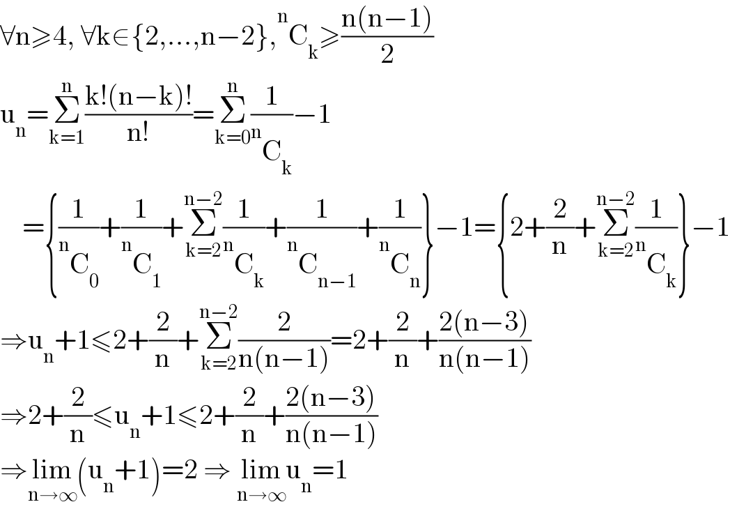∀n≥4, ∀k∈{2,...,n−2}, ^n C_k ≥((n(n−1))/2)  u_n =Σ_(k=1) ^n ((k!(n−k)!)/(n!))=Σ_(k=0) ^n (1/( ^n C_k ))−1      ={(1/( ^n C_0 ))+(1/( ^n C_1 ))+Σ_(k=2) ^(n−2) (1/( ^n C_k ))+(1/( ^n C_(n−1) ))+(1/( ^n C_n ))}−1={2+(2/n)+Σ_(k=2) ^(n−2) (1/( ^n C_k ))}−1  ⇒u_n +1≤2+(2/n)+Σ_(k=2) ^(n−2) (2/(n(n−1)))=2+(2/n)+((2(n−3))/(n(n−1)))  ⇒2+(2/n)≤u_n +1≤2+(2/n)+((2(n−3))/(n(n−1)))  ⇒lim_(n→∞) (u_n +1)=2 ⇒ lim_(n→∞) u_n =1  