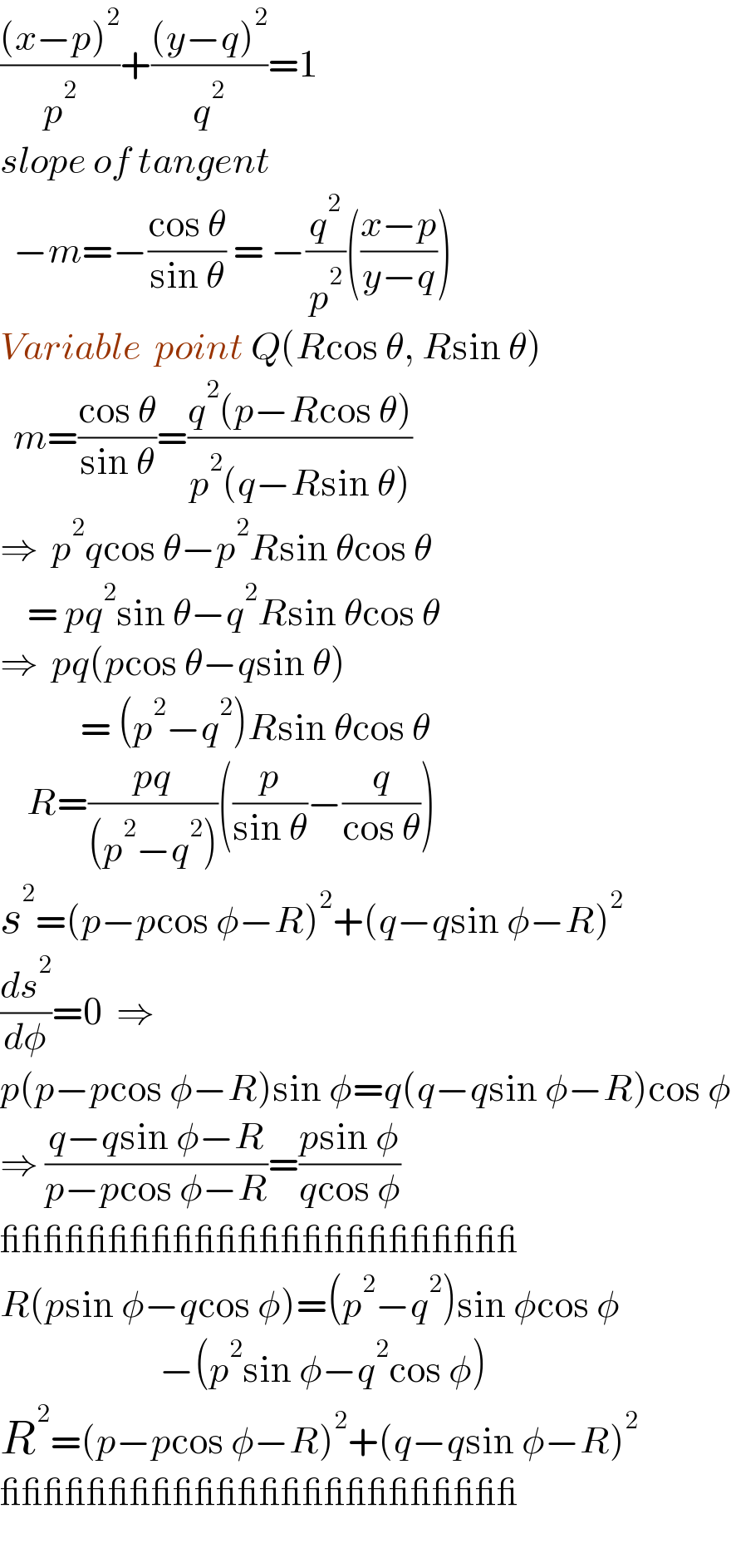 (((x−p)^2 )/p^2 )+(((y−q)^2 )/q^2 )=1  slope of tangent    −m=−((cos θ)/(sin θ)) = −(q^2 /p^2 )(((x−p)/(y−q)))  Variable  point Q(Rcos θ, Rsin θ)    m=((cos θ)/(sin θ))=((q^2 (p−Rcos θ))/(p^2 (q−Rsin θ)))  ⇒  p^2 qcos θ−p^2 Rsin θcos θ      = pq^2 sin θ−q^2 Rsin θcos θ  ⇒  pq(pcos θ−qsin θ)              = (p^2 −q^2 )Rsin θcos θ      R=((pq)/((p^2 −q^2 )))((p/(sin θ))−(q/(cos θ)))  s^2 =(p−pcos φ−R)^2 +(q−qsin φ−R)^2   (ds^2 /dφ)=0  ⇒  p(p−pcos φ−R)sin φ=q(q−qsin φ−R)cos φ  ⇒ ((q−qsin φ−R)/(p−pcos φ−R))=((psin φ)/(qcos φ))  ________________________  R(psin φ−qcos φ)=(p^2 −q^2 )sin φcos φ                          −(p^2 sin φ−q^2 cos φ)  R^2 =(p−pcos φ−R)^2 +(q−qsin φ−R)^2   ________________________    
