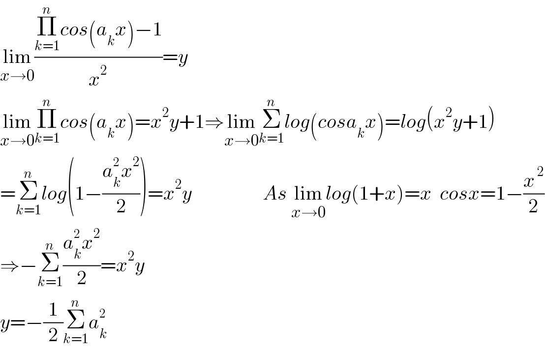 lim_(x→0) ((Π_(k=1) ^n cos(a_k x)−1)/x^2 )=y  lim_(x→0) Π_(k=1) ^n cos(a_k x)=x^2 y+1⇒lim_(x→0) Σ_(k=1) ^n log(cosa_k x)=log(x^2 y+1)  =Σ_(k=1) ^n log(1−((a_k ^2 x^2 )/2))=x^2 y                  As lim_(x→0) log(1+x)=x  cosx=1−(x^( 2) /2)  ⇒−Σ_(k=1) ^n ((a_k ^2 x^2 )/2)=x^2 y  y=−(1/2)Σ_(k=1) ^n a_k ^2   