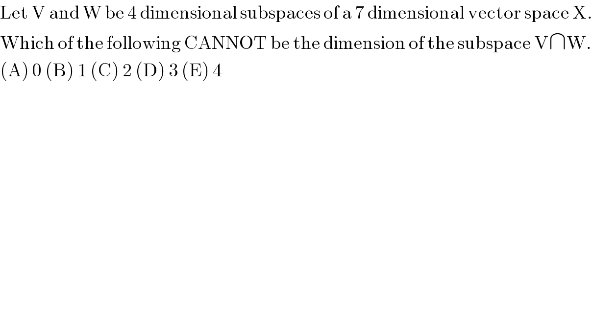 Let V and W be 4 dimensional subspaces of a 7 dimensional vector space X.  Which of the following CANNOT be the dimension of the subspace V∩W.  (A) 0 (B) 1 (C) 2 (D) 3 (E) 4  