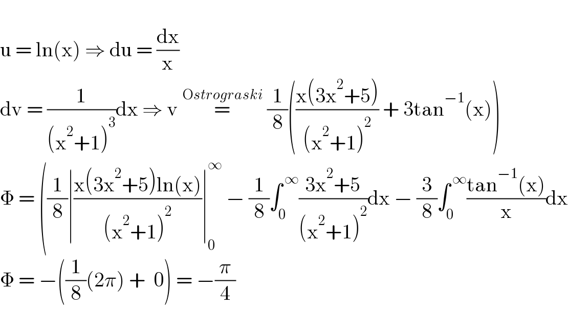   u = ln(x) ⇒ du = (dx/x)  dv = (1/((x^2 +1)^3 ))dx ⇒ v =^(Ostrograski)  (1/8)(((x(3x^2 +5))/((x^2 +1)^2 )) + 3tan^(−1) (x))  Φ = ((1/8)∣((x(3x^2 +5)ln(x))/((x^2 +1)^2 ))∣_0 ^∞  − (1/8)∫_0 ^( ∞) ((3x^2 +5)/((x^2 +1)^2 ))dx − (3/8)∫_0 ^( ∞) ((tan^(−1) (x))/x)dx  Φ = −((1/8)(2π) +  0) = −(π/4)  