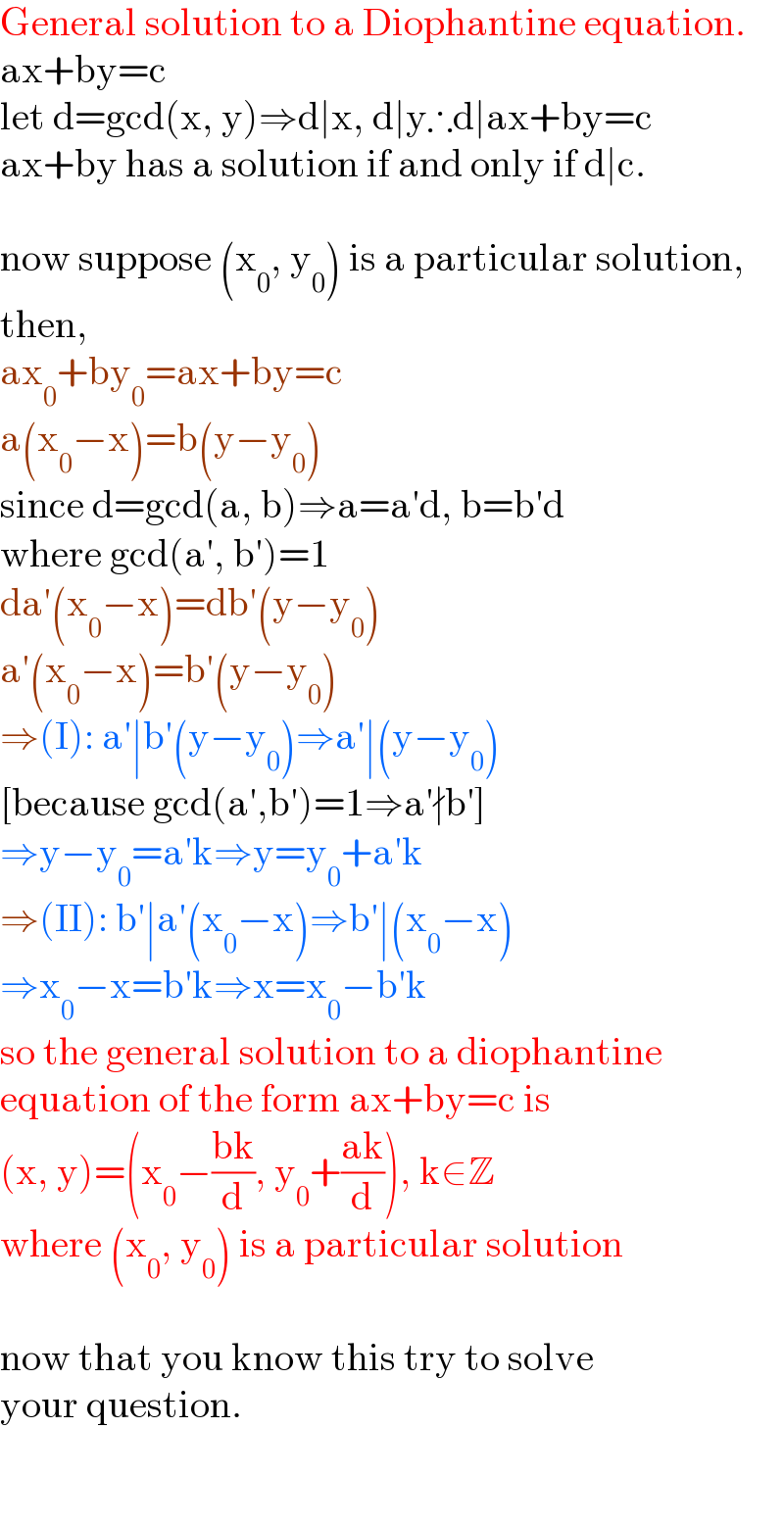 General solution to a Diophantine equation.  ax+by=c  let d=gcd(x, y)⇒d∣x, d∣y∴d∣ax+by=c  ax+by has a solution if and only if d∣c.    now suppose (x_0 , y_0 ) is a particular solution,  then,   ax_0 +by_0 =ax+by=c  a(x_0 −x)=b(y−y_0 )  since d=gcd(a, b)⇒a=a′d, b=b′d  where gcd(a′, b′)=1  da′(x_0 −x)=db′(y−y_0 )  a′(x_0 −x)=b′(y−y_0 )  ⇒(I): a′∣b′(y−y_0 )⇒a′∣(y−y_0 )   [because gcd(a′,b′)=1⇒a′∤b′]  ⇒y−y_0 =a′k⇒y=y_0 +a′k  ⇒(II): b′∣a′(x_0 −x)⇒b′∣(x_0 −x)  ⇒x_0 −x=b′k⇒x=x_0 −b′k  so the general solution to a diophantine  equation of the form ax+by=c is  (x, y)=(x_0 −((bk)/d), y_0 +((ak)/d)), k∈Z  where (x_0 , y_0 ) is a particular solution    now that you know this try to solve  your question.    