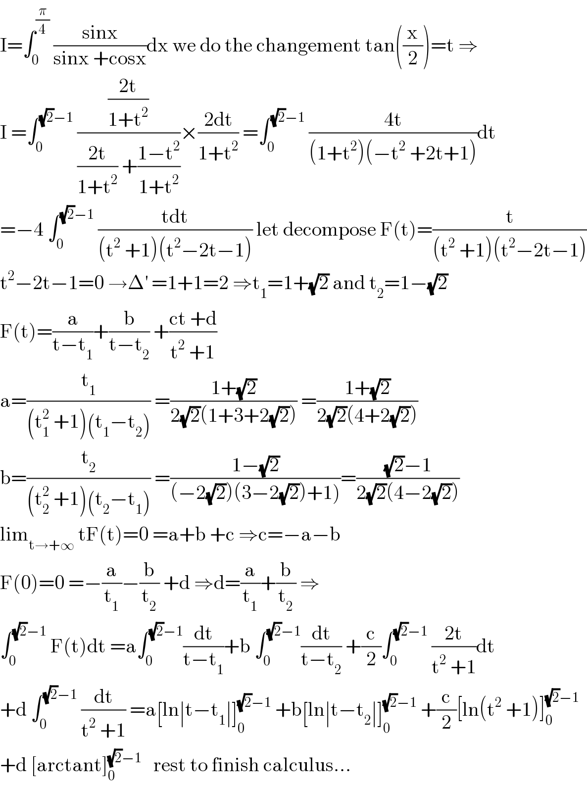 I=∫_0 ^(π/4)  ((sinx)/(sinx +cosx))dx we do the changement tan((x/2))=t ⇒  I =∫_0 ^((√2)−1)  (((2t)/(1+t^2 ))/(((2t)/(1+t^2 )) +((1−t^2 )/(1+t^2 ))))×((2dt)/(1+t^2 )) =∫_0 ^((√2)−1)  ((4t)/((1+t^2 )(−t^2  +2t+1)))dt  =−4 ∫_0 ^((√2)−1)  ((tdt)/((t^2  +1)(t^2 −2t−1))) let decompose F(t)=(t/((t^2  +1)(t^2 −2t−1)))  t^2 −2t−1=0 →Δ^′  =1+1=2 ⇒t_1 =1+(√2) and t_2 =1−(√2)  F(t)=(a/(t−t_1 ))+(b/(t−t_2 )) +((ct +d)/(t^2  +1))  a=(t_1 /((t_1 ^2  +1)(t_1 −t_2 ))) =((1+(√2))/(2(√2)(1+3+2(√2)))) =((1+(√2))/(2(√2)(4+2(√2))))  b=(t_2 /((t_2 ^2  +1)(t_2 −t_1 ))) =((1−(√2))/((−2(√2))(3−2(√2))+1)))=(((√2)−1)/(2(√2)(4−2(√2))))  lim_(t→+∞)  tF(t)=0 =a+b +c ⇒c=−a−b  F(0)=0 =−(a/t_1 )−(b/t_2 ) +d ⇒d=(a/t_1 )+(b/t_2 ) ⇒  ∫_0 ^((√2)−1)  F(t)dt =a∫_0 ^((√2)−1) (dt/(t−t_1 ))+b ∫_0 ^((√2)−1) (dt/(t−t_2 )) +(c/2)∫_0 ^((√2)−1)  ((2t)/(t^2  +1))dt  +d ∫_0 ^((√2)−1)  (dt/(t^2  +1)) =a[ln∣t−t_1 ∣]_0 ^((√2)−1)  +b[ln∣t−t_2 ∣]_0 ^((√2)−1)  +(c/2)[ln(t^2  +1)]_0 ^((√2)−1)   +d [arctant]_0 ^((√2)−1)    rest to finish calculus...  