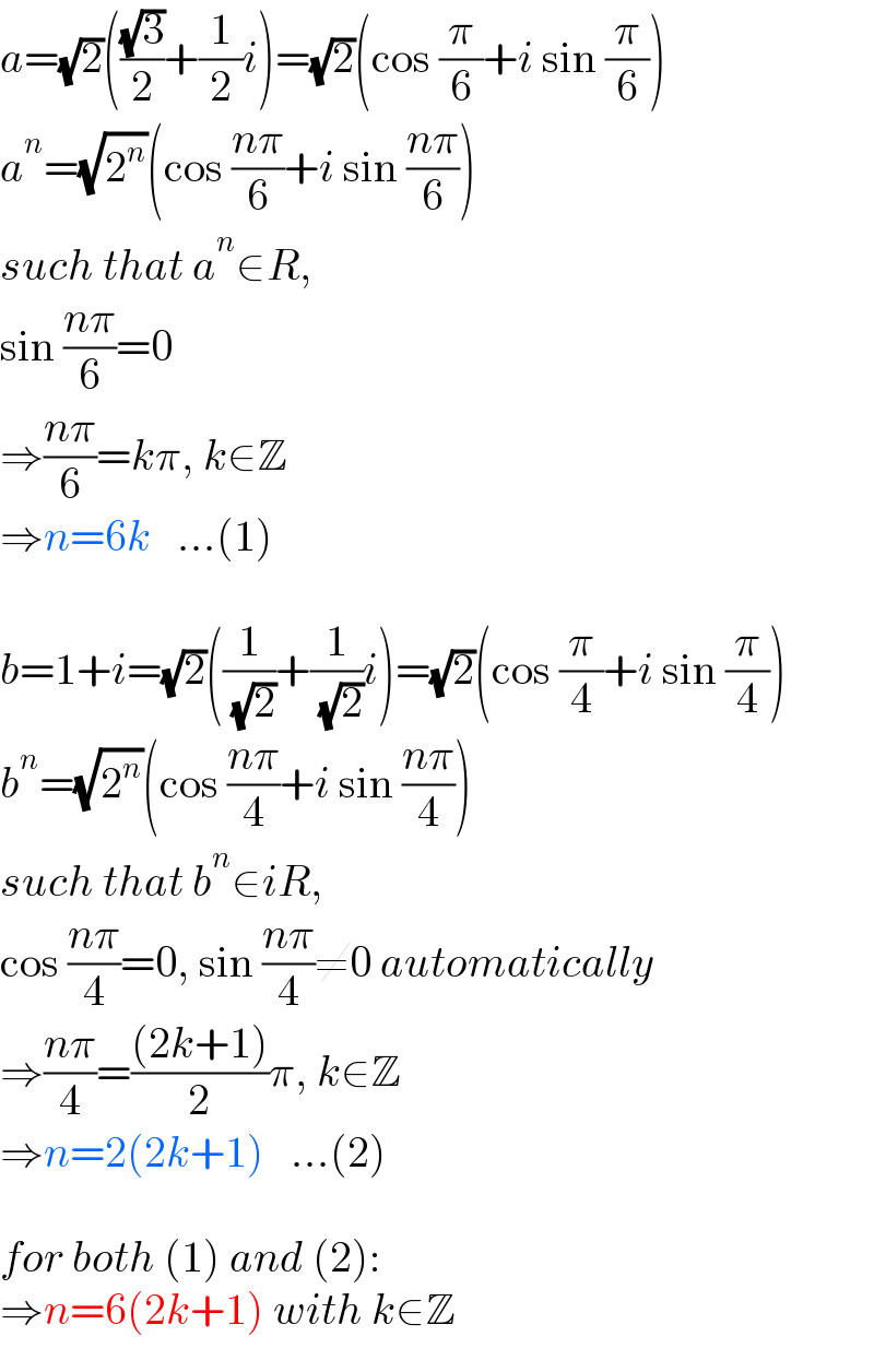 a=(√2)(((√3)/2)+(1/2)i)=(√2)(cos (π/6)+i sin (π/6))  a^n =(√2^n )(cos ((nπ)/6)+i sin ((nπ)/6))  such that a^n ∈R,  sin ((nπ)/6)=0  ⇒((nπ)/6)=kπ, k∈Z  ⇒n=6k   ...(1)    b=1+i=(√2)((1/( (√2)))+(1/( (√2)))i)=(√2)(cos (π/4)+i sin (π/4))  b^n =(√2^n )(cos ((nπ)/4)+i sin ((nπ)/4))  such that b^n ∈iR,  cos ((nπ)/4)=0, sin ((nπ)/4)≠0 automatically  ⇒((nπ)/4)=(((2k+1))/2)π, k∈Z  ⇒n=2(2k+1)   ...(2)    for both (1) and (2):  ⇒n=6(2k+1) with k∈Z  