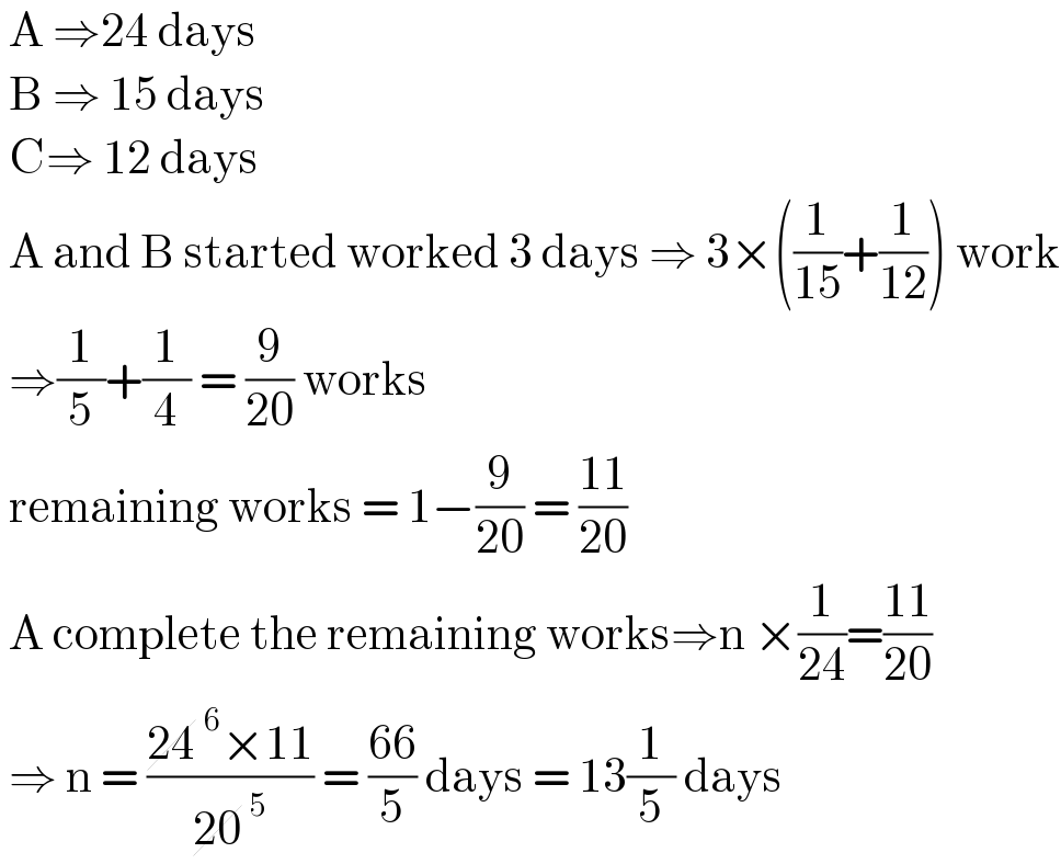 A ⇒24 days    B ⇒ 15 days   C⇒ 12 days   A and B started worked 3 days ⇒ 3×((1/(15))+(1/(12))) work   ⇒(1/5)+(1/4) = (9/(20)) works    remaining works = 1−(9/(20)) = ((11)/(20))   A complete the remaining works⇒n ×(1/(24))=((11)/(20))   ⇒ n = ((24^6 ×11)/(20^5 )) = ((66)/5) days = 13(1/5) days   