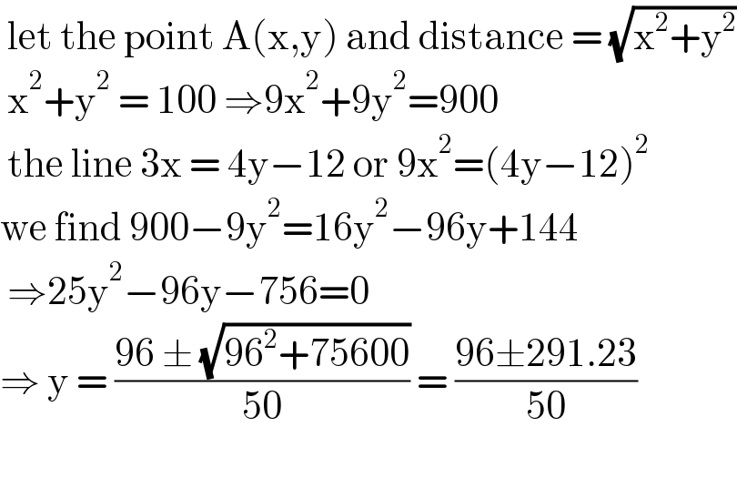  let the point A(x,y) and distance = (√(x^2 +y^2 ))   x^2 +y^2  = 100 ⇒9x^2 +9y^2 =900   the line 3x = 4y−12 or 9x^2 =(4y−12)^2   we find 900−9y^2 =16y^2 −96y+144   ⇒25y^2 −96y−756=0  ⇒ y = ((96 ± (√(96^2 +75600)))/(50)) = ((96±291.23)/(50))    