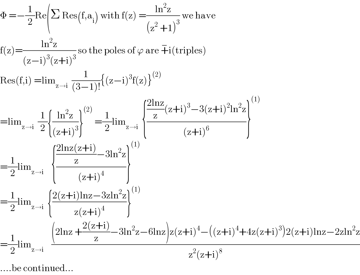 Φ =−(1/2)Re(Σ Res(f,a_i ) with f(z) =((ln^2 z)/((z^2  +1)^3 )) we have   f(z)=((ln^2 z)/((z−i)^3 (z+i)^3 )) so the poles of ϕ are +^− i(triples)  Res(f,i) =lim_(z→i)   (1/((3−1)!)){(z−i)^3 f(z)}^((2))   =lim_(z→i)   (1/2){((ln^2 z)/((z+i)^3 ))}^((2))  =(1/2)lim_(z→i)   {((((2lnz)/z)(z+i)^3 −3(z+i)^2 ln^2 z)/((z+i)^6 ))}^((1))   =(1/2)lim_(z→i)     {((((2lnz(z+i))/z)−3ln^2 z)/((z+i)^4 ))}^((1))   =(1/2)lim_(z→i)   {((2(z+i)lnz−3zln^2 z)/(z(z+i)^4 ))}^((1))   =(1/2)lim_(z→i)     (((2lnz +((2(z+i))/z)−3ln^2 z−6lnz)z(z+i)^4 −((z+i)^4 +4z(z+i)^3 )2(z+i)lnz−2zln^2 z)/(z^2 (z+i)^8 ))  ....be continued...  