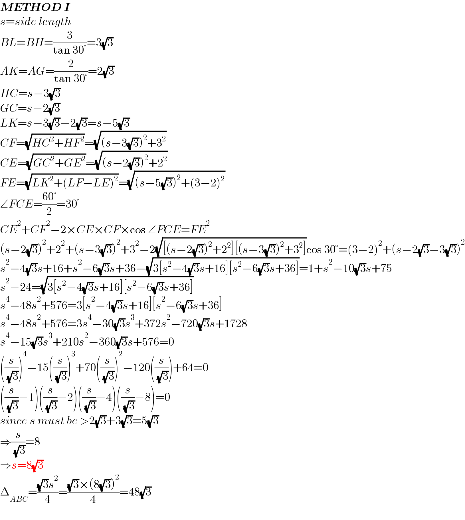 METHOD I  s=side length  BL=BH=(3/(tan 30°))=3(√3)  AK=AG=(2/(tan 30°))=2(√3)  HC=s−3(√3)  GC=s−2(√3)  LK=s−3(√3)−2(√3)=s−5(√3)  CF=(√(HC^2 +HF^2 ))=(√((s−3(√3))^2 +3^2 ))  CE=(√(GC^2 +GE^2 ))=(√((s−2(√3))^2 +2^2 ))  FE=(√(LK^2 +(LF−LE)^2 ))=(√((s−5(√3))^2 +(3−2)^2 ))  ∠FCE=((60°)/2)=30°  CE^2 +CF^2 −2×CE×CF×cos ∠FCE=FE^2   (s−2(√3))^2 +2^2 +(s−3(√3))^2 +3^2 −2(√([(s−2(√3))^2 +2^2 ][(s−3(√3))^2 +3^2 ]))cos 30°=(3−2)^2 +(s−2(√3)−3(√3))^2   s^2 −4(√3)s+16+s^2 −6(√3)s+36−(√(3[s^2 −4(√3)s+16][s^2 −6(√3)s+36]))=1+s^2 −10(√3)s+75  s^2 −24=(√(3[s^2 −4(√3)s+16][s^2 −6(√3)s+36]))  s^4 −48s^2 +576=3[s^2 −4(√3)s+16][s^2 −6(√3)s+36]  s^4 −48s^2 +576=3s^4 −30(√3)s^3 +372s^2 −720(√3)s+1728  s^4 −15(√3)s^3 +210s^2 −360(√3)s+576=0  ((s/( (√3))))^4 −15((s/( (√3))))^3 +70((s/( (√3))))^2 −120((s/( (√3))))+64=0  ((s/( (√3)))−1)((s/( (√3)))−2)((s/( (√3)))−4)((s/( (√3)))−8)=0  since s must be >2(√3)+3(√3)=5(√3)  ⇒(s/( (√3)))=8  ⇒s=8(√3)  Δ_(ABC) =(((√3)s^2 )/4)=(((√3)×(8(√3))^2 )/4)=48(√3)  