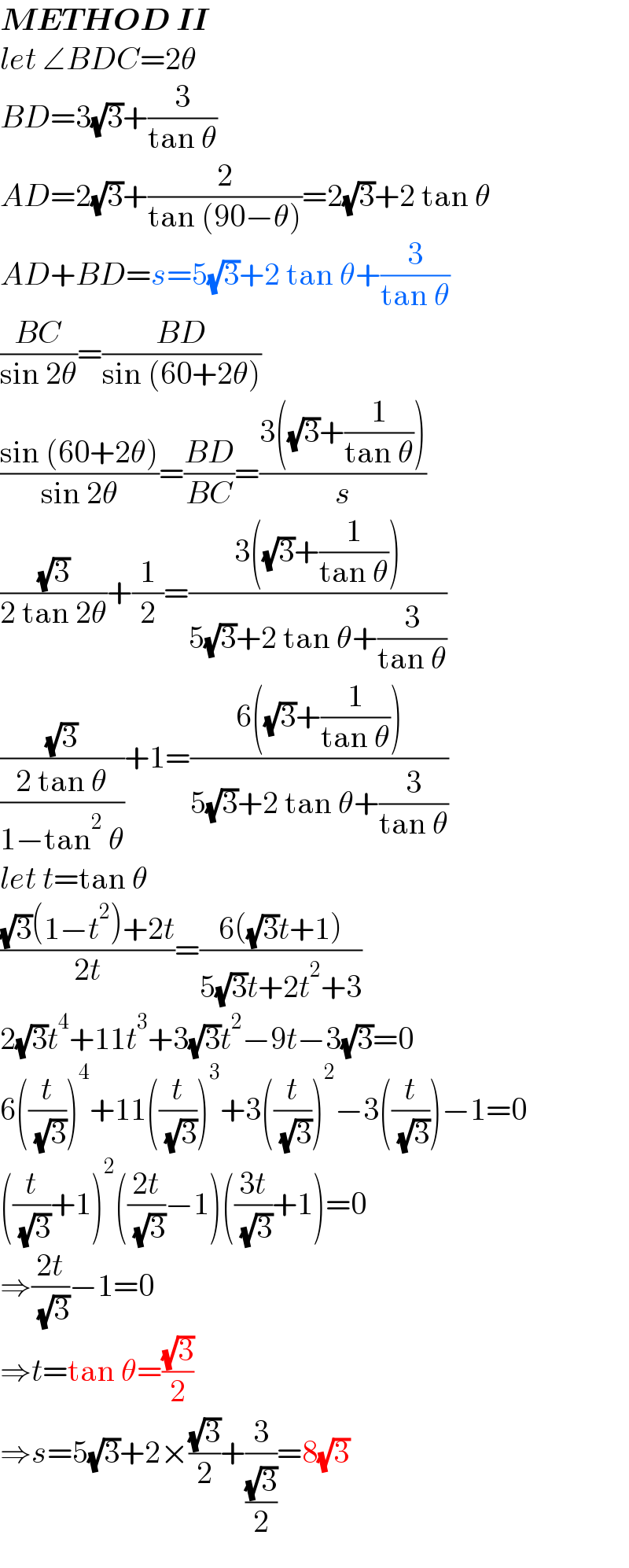 METHOD II  let ∠BDC=2θ  BD=3(√3)+(3/(tan θ))  AD=2(√3)+(2/(tan (90−θ)))=2(√3)+2 tan θ  AD+BD=s=5(√3)+2 tan θ+(3/(tan θ))  ((BC)/(sin 2θ))=((BD)/(sin (60+2θ)))  ((sin (60+2θ))/(sin 2θ))=((BD)/(BC))=((3((√3)+(1/(tan θ))))/s)  ((√3)/(2 tan 2θ))+(1/2)=((3((√3)+(1/(tan θ))))/(5(√3)+2 tan θ+(3/(tan θ))))  ((√3)/((2 tan θ)/(1−tan^2  θ)))+1=((6((√3)+(1/(tan θ))))/(5(√3)+2 tan θ+(3/(tan θ))))  let t=tan θ  (((√3)(1−t^2 )+2t)/(2t))=((6((√3)t+1))/(5(√3)t+2t^2 +3))  2(√3)t^4 +11t^3 +3(√3)t^2 −9t−3(√3)=0  6((t/( (√3))))^4 +11((t/( (√3))))^3 +3((t/( (√3))))^2 −3((t/( (√3))))−1=0  ((t/( (√3)))+1)^2 (((2t)/( (√3)))−1)(((3t)/( (√3)))+1)=0  ⇒((2t)/( (√3)))−1=0  ⇒t=tan θ=((√3)/2)  ⇒s=5(√3)+2×((√3)/2)+(3/((√3)/2))=8(√3)  