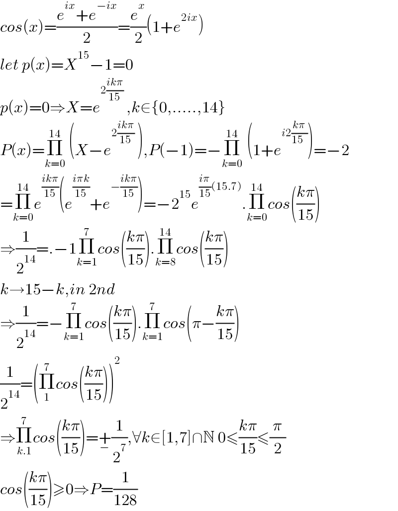 cos(x)=((e^(ix) +e^(−ix) )/2)=(e^x /2)(1+e^(2ix) )  let p(x)=X^(15) −1=0  p(x)=0⇒X=e^(2((ikπ)/(15)))  ,k∈{0,.....,14}  P(x)=Π_(k=0) ^(14)  (X−e^(2((ikπ)/(15)))  ),P(−1)=−Π_(k=0) ^(14)  ^ (1+e^(i2((kπ)/(15  ))) )=−2  =Π_(k=0) ^(14) e^((ikπ)/(15)) (e^((iπk)/(15)) +e^(−((ikπ)/(15))) )=−2^(15) e^(((iπ)/(15))(15.7)) .Π_(k=0) ^(14) cos(((kπ)/(15)))  ⇒(1/2^(14) )=.−1Π_(k=1) ^7 cos(((kπ)/(15))).Π_(k=8) ^(14) cos(((kπ)/(15)))  k→15−k,in 2nd   ⇒(1/2^(14) )=−Π_(k=1) ^7 cos(((kπ)/(15))).Π_(k=1) ^7 cos(π−((kπ)/(15)))  (1/2^(14) )=(Π_1 ^7 cos(((kπ)/(15))))^2   ⇒Π_(k.1) ^7 cos(((kπ)/(15)))=+_− (1/2^7 ),∀k∈[1,7]∩N 0≤((kπ)/(15))≤(π/2)  cos(((kπ)/(15)))≥0⇒P=(1/(128))  