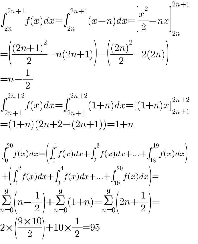 ∫_(2n) ^( 2n+1) f(x)dx=∫_(2n) ^( 2n+1) (x−n)dx=[(x^2 /2)−nx]_(2n) ^(2n+1)   =((((2n+1)^2 )/2)−n(2n+1))−((((2n)^2 )/2)−2(2n))  =n−(1/2)  ∫_(2n+1) ^( 2n+2) f(x)dx=∫_(2n+1) ^( 2n+2) (1+n)dx=[(1+n)x]_(2n+1) ^(2n+2)   =(1+n)(2n+2−(2n+1))=1+n     ∫_0 ^(20) f(x)dx=(∫_0 ^1 f(x)dx+∫_2 ^( 3) f(x)dx+...+∫_(18) ^( 19) f(x)dx)   +(∫_1 ^( 2) f(x)dx+∫_3 ^( 4) f(x)dx+...+∫_(19) ^( 20) f(x)dx)=  Σ_(n=0) ^9 (n−(1/2))+Σ_(n=0) ^9 (1+n)=Σ_(n=0) ^9 (2n+(1/2))=  2×(((9×10)/2))+10×(1/2)=95  