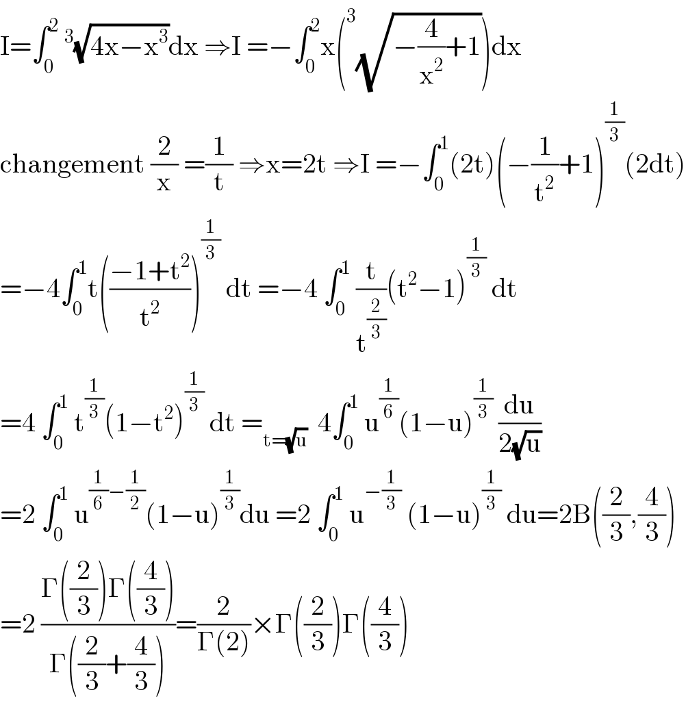 I=∫_0 ^2 ^3 (√(4x−x^3 ))dx ⇒I =−∫_0 ^2 x(^3 (√(−(4/x^2 )+1)))dx  changement (2/x) =(1/t) ⇒x=2t ⇒I =−∫_0 ^1 (2t)(−(1/t^2 )+1)^(1/3) (2dt)  =−4∫_0 ^1 t(((−1+t^2 )/t^2 ))^(1/3)  dt =−4 ∫_0 ^1  (t/t^(2/3) )(t^2 −1)^(1/3)  dt  =4 ∫_0 ^1  t^(1/3) (1−t^2 )^(1/3)  dt =_(t=(√u))   4∫_0 ^1  u^(1/6) (1−u)^(1/3)  (du/(2(√u)))  =2 ∫_0 ^1  u^((1/6)−(1/2)) (1−u)^(1/3) du =2 ∫_0 ^1  u^(−(1/3))  (1−u)^(1/3)  du=2B((2/3),(4/3))  =2 ((Γ((2/3))Γ((4/3)))/(Γ((2/3)+(4/3))))=(2/(Γ(2)))×Γ((2/3))Γ((4/3))  