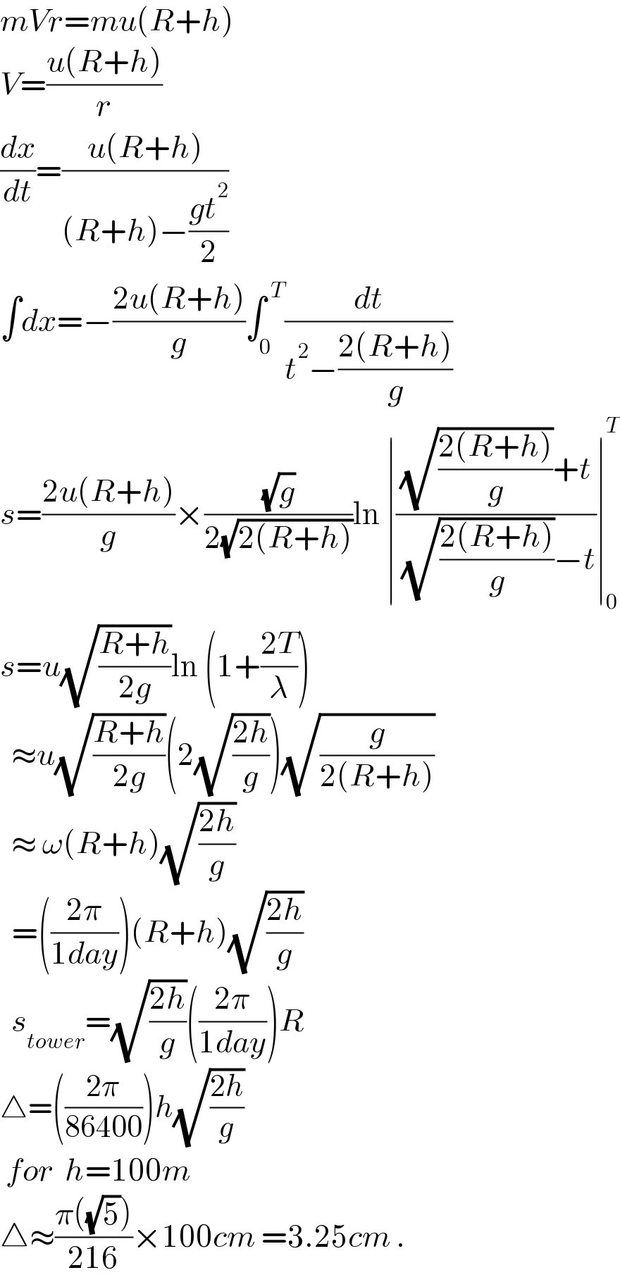 mVr=mu(R+h)  V=((u(R+h))/r)  (dx/dt)=((u(R+h))/((R+h)−((gt^2 )/2)))  ∫dx=−((2u(R+h))/g)∫_0 ^( T) (dt/(t^2 −((2(R+h))/g)))  s=((2u(R+h))/g)×((√g)/(2(√(2(R+h)))))ln ∣(((√((2(R+h))/g))+t)/( (√((2(R+h))/g))−t))∣_0 ^T   s=u(√((R+h)/(2g)))ln (1+((2T)/λ))    ≈u(√((R+h)/(2g)))(2(√((2h)/g)))(√(g/(2(R+h))))    ≈ ω(R+h)(√((2h)/g))    =(((2π)/(1day)))(R+h)(√((2h)/g))    s_(tower) =(√((2h)/g))(((2π)/(1day)))R  △=(((2π)/(86400)))h(√((2h)/g))   for  h=100m  △≈((π((√5)))/(216))×100cm =3.25cm .  