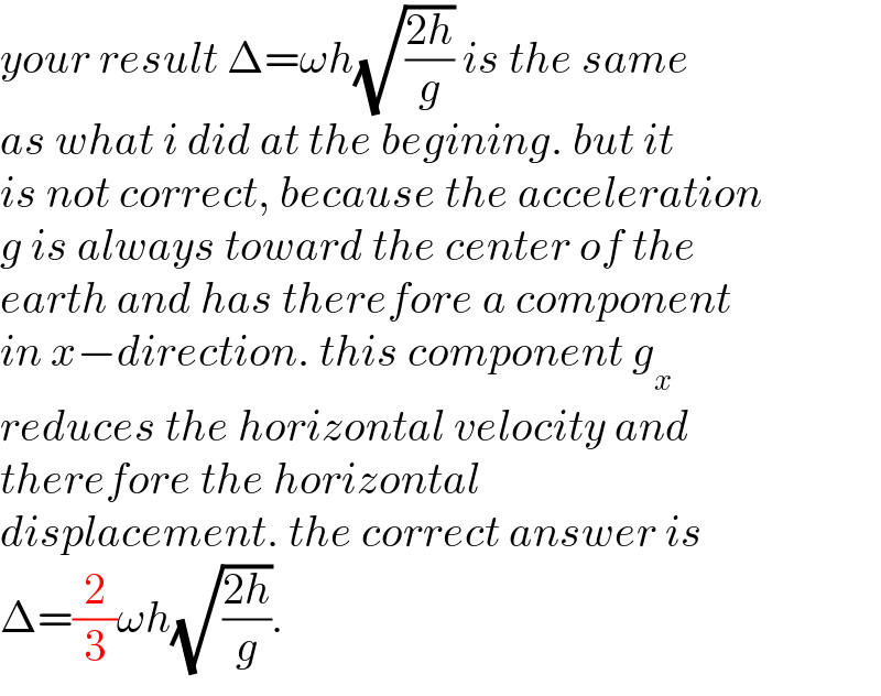 your result Δ=ωh(√((2h)/g)) is the same  as what i did at the begining. but it  is not correct, because the acceleration  g is always toward the center of the  earth and has therefore a component  in x−direction. this component g_x   reduces the horizontal velocity and  therefore the horizontal   displacement. the correct answer is  Δ=(2/3)ωh(√((2h)/g)).  