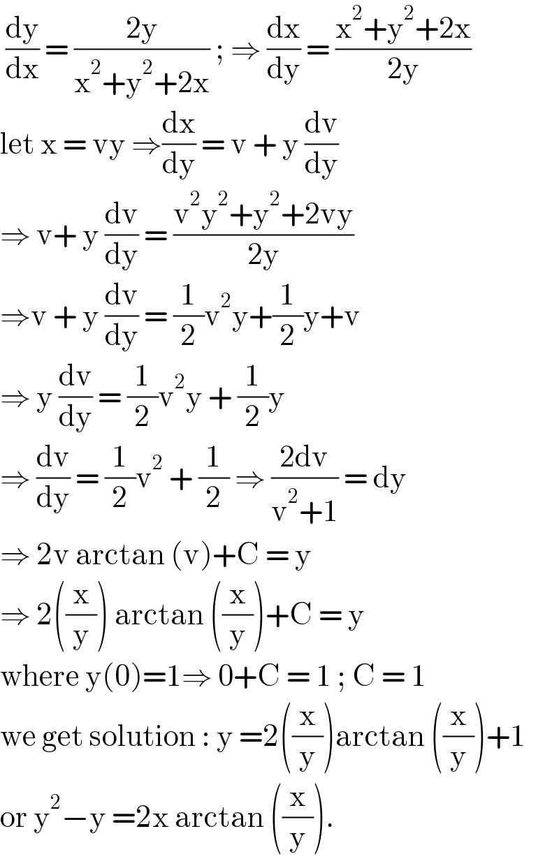  (dy/dx) = ((2y)/(x^2 +y^2 +2x)) ; ⇒ (dx/dy) = ((x^2 +y^2 +2x)/(2y))  let x = vy ⇒(dx/dy) = v + y (dv/dy)  ⇒ v+ y (dv/dy) = ((v^2 y^2 +y^2 +2vy)/(2y))  ⇒v + y (dv/dy) = (1/2)v^2 y+(1/2)y+v   ⇒ y (dv/dy) = (1/2)v^2 y + (1/2)y   ⇒ (dv/dy) = (1/2)v^2  + (1/2) ⇒ ((2dv)/(v^2 +1)) = dy   ⇒ 2v arctan (v)+C = y   ⇒ 2((x/y)) arctan ((x/y))+C = y  where y(0)=1⇒ 0+C = 1 ; C = 1  we get solution : y =2((x/y))arctan ((x/y))+1  or y^2 −y =2x arctan ((x/y)).  