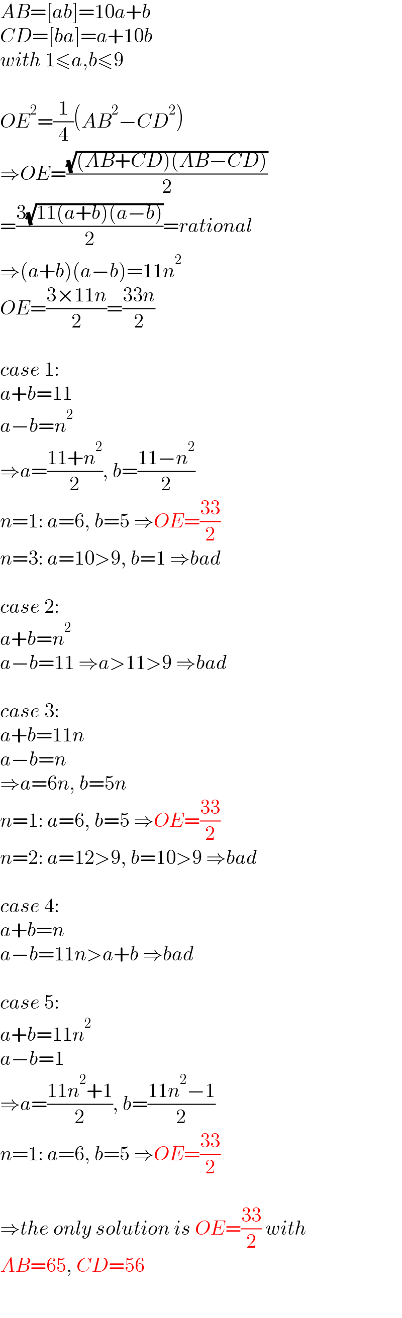 AB=[ab]=10a+b  CD=[ba]=a+10b  with 1≤a,b≤9    OE^2 =(1/4)(AB^2 −CD^2 )  ⇒OE=((√((AB+CD)(AB−CD)))/2)  =((3(√(11(a+b)(a−b))))/2)=rational  ⇒(a+b)(a−b)=11n^2   OE=((3×11n)/2)=((33n)/2)    case 1:  a+b=11  a−b=n^2   ⇒a=((11+n^2 )/2), b=((11−n^2 )/2)  n=1: a=6, b=5 ⇒OE=((33)/2)  n=3: a=10>9, b=1 ⇒bad    case 2:  a+b=n^2   a−b=11 ⇒a>11>9 ⇒bad    case 3:  a+b=11n  a−b=n  ⇒a=6n, b=5n  n=1: a=6, b=5 ⇒OE=((33)/2)  n=2: a=12>9, b=10>9 ⇒bad    case 4:  a+b=n  a−b=11n>a+b ⇒bad    case 5:  a+b=11n^2   a−b=1  ⇒a=((11n^2 +1)/2), b=((11n^2 −1)/2)  n=1: a=6, b=5 ⇒OE=((33)/2)    ⇒the only solution is OE=((33)/2) with  AB=65, CD=56  