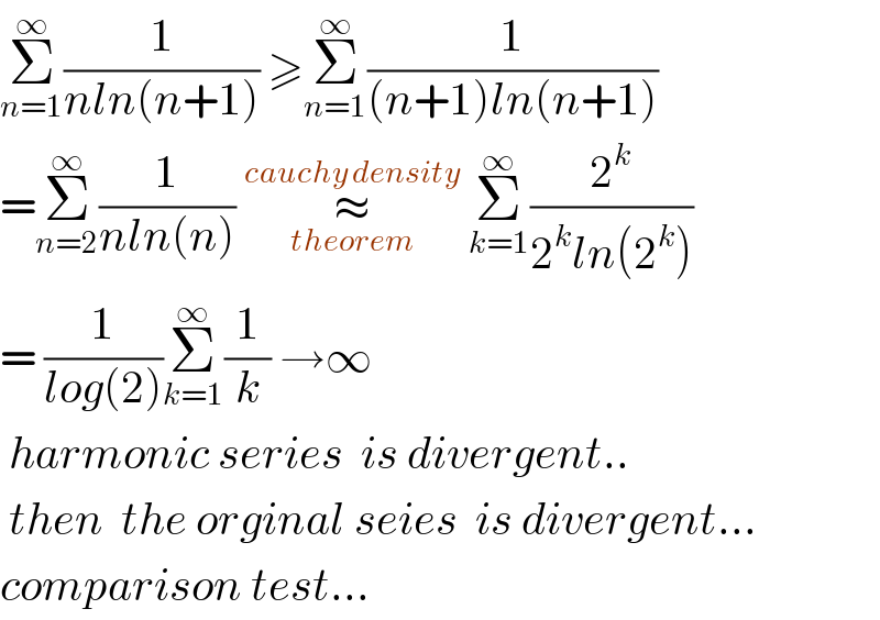 Σ_(n=1) ^∞ (1/(nln(n+1))) ≥Σ_(n=1) ^∞ (1/((n+1)ln(n+1)))  =Σ_(n=2) ^∞ (1/(nln(n))) ≈_(theorem) ^(cauchy density)  Σ_(k=1) ^∞ (2^k /(2^k ln(2^k )))  = (1/(log(2)))Σ_(k=1) ^∞ (1/k) →∞   harmonic series  is divergent..   then  the orginal seies  is divergent...  comparison test...  