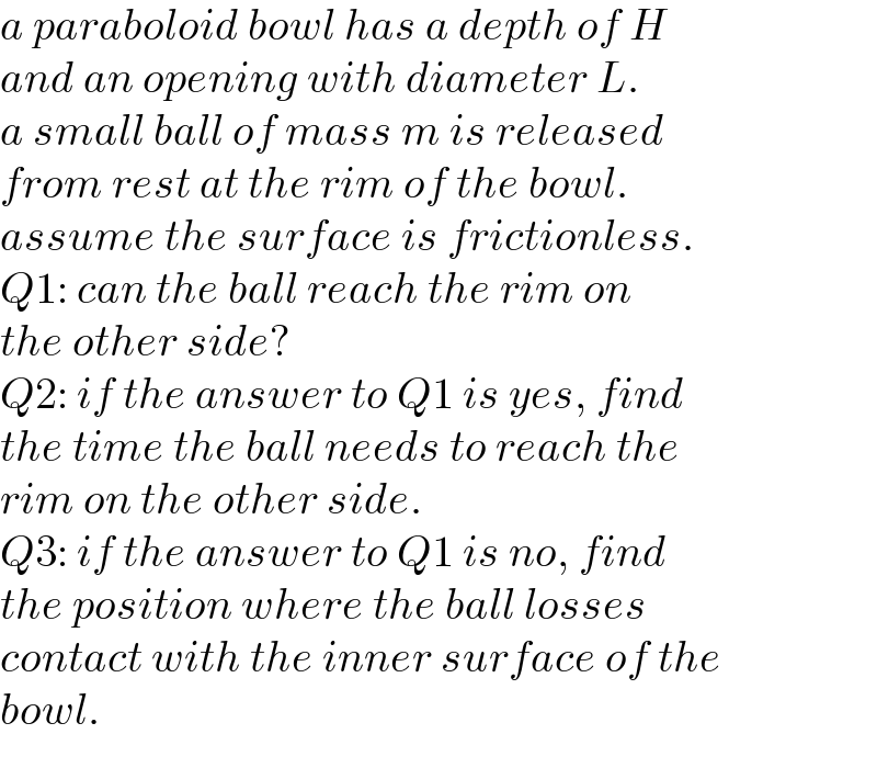 a paraboloid bowl has a depth of H  and an opening with diameter L.  a small ball of mass m is released  from rest at the rim of the bowl.  assume the surface is frictionless.  Q1: can the ball reach the rim on  the other side?  Q2: if the answer to Q1 is yes, find  the time the ball needs to reach the  rim on the other side.  Q3: if the answer to Q1 is no, find  the position where the ball losses  contact with the inner surface of the  bowl.  
