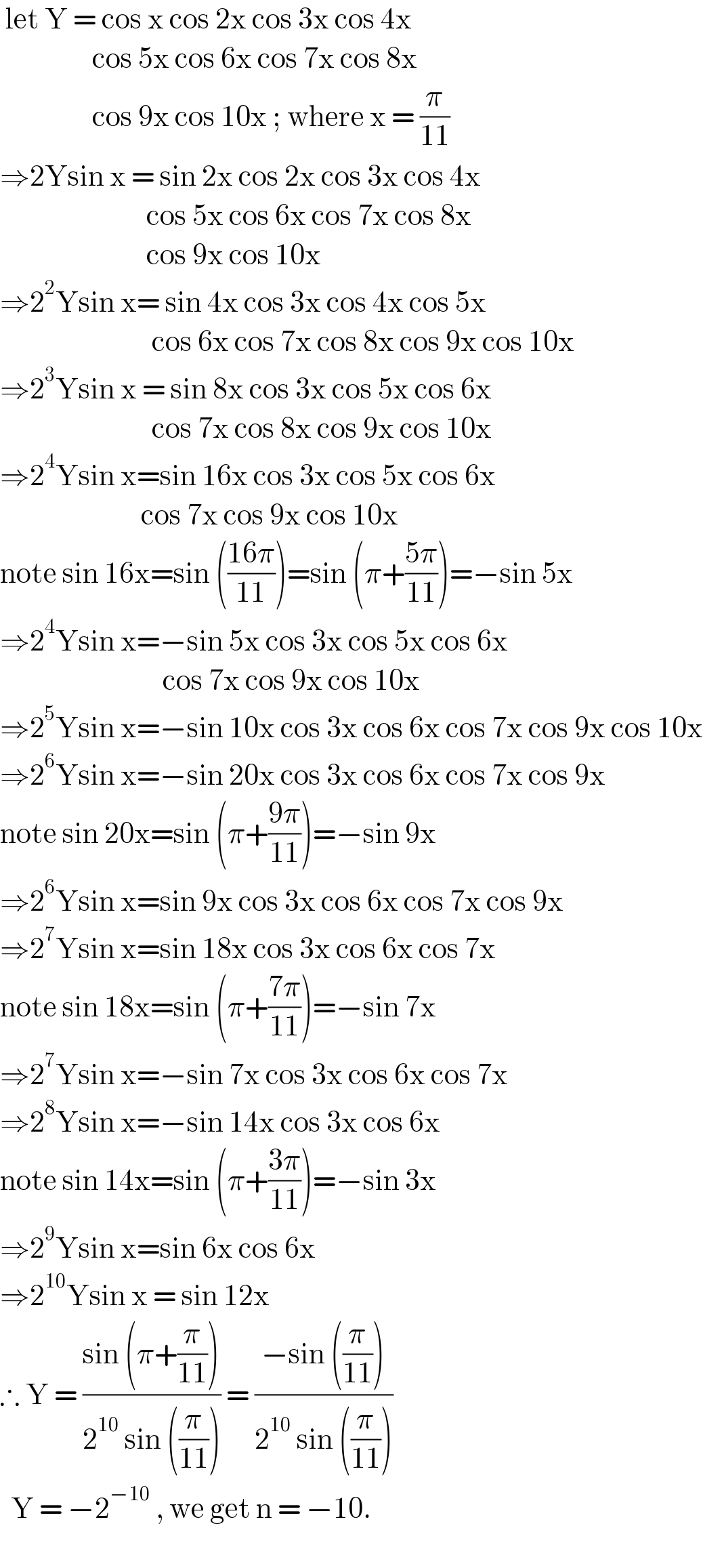  let Y = cos x cos 2x cos 3x cos 4x                    cos 5x cos 6x cos 7x cos 8x                    cos 9x cos 10x ; where x = (π/(11))  ⇒2Ysin x = sin 2x cos 2x cos 3x cos 4x                              cos 5x cos 6x cos 7x cos 8x                             cos 9x cos 10x  ⇒2^2 Ysin x= sin 4x cos 3x cos 4x cos 5x                              cos 6x cos 7x cos 8x cos 9x cos 10x  ⇒2^3 Ysin x = sin 8x cos 3x cos 5x cos 6x                              cos 7x cos 8x cos 9x cos 10x  ⇒2^4 Ysin x=sin 16x cos 3x cos 5x cos 6x                            cos 7x cos 9x cos 10x  note sin 16x=sin (((16π)/(11)))=sin (π+((5π)/(11)))=−sin 5x  ⇒2^4 Ysin x=−sin 5x cos 3x cos 5x cos 6x                                cos 7x cos 9x cos 10x  ⇒2^5 Ysin x=−sin 10x cos 3x cos 6x cos 7x cos 9x cos 10x  ⇒2^6 Ysin x=−sin 20x cos 3x cos 6x cos 7x cos 9x  note sin 20x=sin (π+((9π)/(11)))=−sin 9x  ⇒2^6 Ysin x=sin 9x cos 3x cos 6x cos 7x cos 9x  ⇒2^7 Ysin x=sin 18x cos 3x cos 6x cos 7x   note sin 18x=sin (π+((7π)/(11)))=−sin 7x  ⇒2^7 Ysin x=−sin 7x cos 3x cos 6x cos 7x  ⇒2^8 Ysin x=−sin 14x cos 3x cos 6x  note sin 14x=sin (π+((3π)/(11)))=−sin 3x  ⇒2^9 Ysin x=sin 6x cos 6x  ⇒2^(10) Ysin x = sin 12x  ∴ Y = ((sin (π+(π/(11))))/(2^(10)  sin ((π/(11))))) = ((−sin ((π/(11))))/(2^(10)  sin ((π/(11)))))    Y = −2^(−10)  , we get n = −10.                               