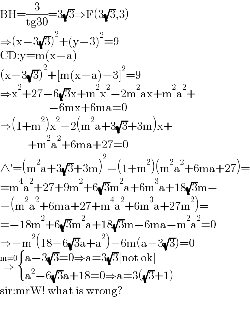 BH=(3/(tg30))=3(√3)⇒F(3(√3),3)  ⇒(x−3(√3))^2 +(y−3)^2 =9  CD:y=m(x−a)  (x−3(√3))^2 +[m(x−a)−3]^2 =9  ⇒x^2 +27−6(√3)x+m^2 x^2 −2m^2 ax+m^2 a^2 +                       −6mx+6ma=0  ⇒(1+m^2 )x^2 −2(m^2 a+3(√3)+3m)x+              +m^2 a^2 +6ma+27=0  △′=(m^2 a+3(√3)+3m)^2 −(1+m^2 )(m^2 a^2 +6ma+27)=  =m^4 a^2 +27+9m^2 +6(√3)m^2 a+6m^3 a+18(√3)m−  −(m^2 a^2 +6ma+27+m^4 a^2 +6m^3 a+27m^2 )=  =−18m^2 +6(√3)m^2 a+18(√3)m−6ma−m^2 a^2 =0  ⇒−m^2 (18−6(√3)a+a^2 )−6m(a−3(√3))=0  ⇒^(m≠0)  { ((a−3(√3)=0⇒a=3(√3)[not ok])),((a^2 −6(√3)a+18=0⇒a=3((√3)+1))) :}  sir:mrW! what is wrong?        