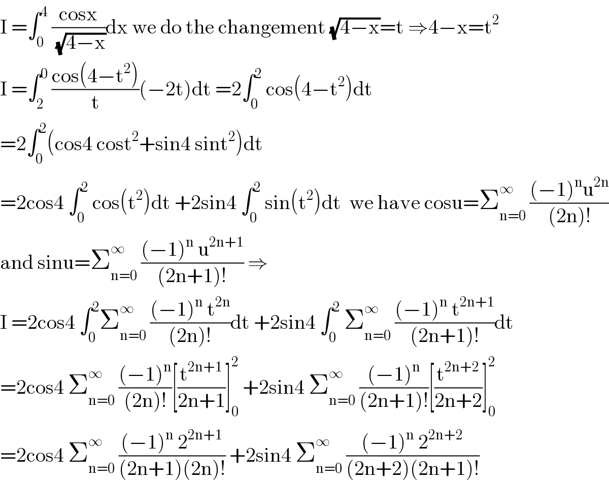 I =∫_0 ^4  ((cosx)/( (√(4−x))))dx we do the changement (√(4−x))=t ⇒4−x=t^2   I =∫_2 ^0  ((cos(4−t^2 ))/t)(−2t)dt =2∫_0 ^2  cos(4−t^2 )dt  =2∫_0 ^2 (cos4 cost^2 +sin4 sint^2 )dt  =2cos4 ∫_0 ^2  cos(t^2 )dt +2sin4 ∫_0 ^2  sin(t^2 )dt  we have cosu=Σ_(n=0) ^∞  (((−1)^n u^(2n) )/((2n)!))  and sinu=Σ_(n=0) ^∞  (((−1)^n  u^(2n+1) )/((2n+1)!)) ⇒  I =2cos4 ∫_0 ^2 Σ_(n=0) ^∞  (((−1)^n  t^(2n) )/((2n)!))dt +2sin4 ∫_0 ^2  Σ_(n=0) ^∞  (((−1)^n  t^(2n+1) )/((2n+1)!))dt  =2cos4 Σ_(n=0) ^∞  (((−1)^n )/((2n)!))[(t^(2n+1) /(2n+1))]_0 ^2  +2sin4 Σ_(n=0) ^∞  (((−1)^n )/((2n+1)!))[(t^(2n+2) /(2n+2))]_0 ^2   =2cos4 Σ_(n=0) ^∞  (((−1)^n  2^(2n+1) )/((2n+1)(2n)!)) +2sin4 Σ_(n=0) ^∞  (((−1)^n  2^(2n+2) )/((2n+2)(2n+1)!))  