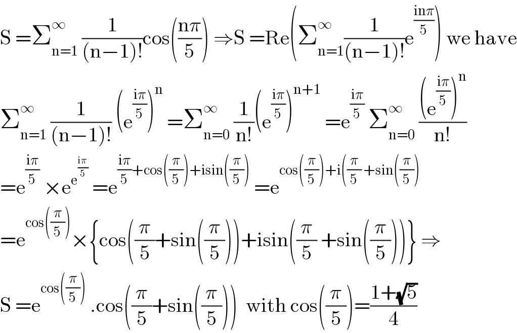 S =Σ_(n=1) ^∞  (1/((n−1)!))cos(((nπ)/5)) ⇒S =Re(Σ_(n=1) ^∞ (1/((n−1)!))e^((inπ)/5) ) we have  Σ_(n=1) ^∞  (1/((n−1)!)) (e^((iπ)/5) )^n  =Σ_(n=0) ^∞  (1/(n!))(e^((iπ)/5) )^(n+1)  =e^((iπ)/5)  Σ_(n=0) ^∞  (((e^((iπ)/5) )^n )/(n!))  =e^((iπ)/5)  ×e^e^((iπ)/5)   =e^(((iπ)/5)+cos((π/5))+isin((π/5)))  =e^(cos((π/5))+i((π/5) +sin((π/5)))   =e^(cos((π/5))) ×{cos((π/5)+sin((π/5)))+isin((π/5) +sin((π/5)))} ⇒  S =e^(cos((π/5)))  .cos((π/5)+sin((π/5)))  with cos((π/5))=((1+(√5))/4)  