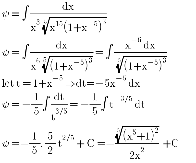  ψ = ∫ (dx/(x^3  ((x^(15) (1+x^(−5) )^3 ))^(1/5) ))   ψ = ∫ (dx/(x^6  (((1+x^(−5) )^3 ))^(1/5) )) = ∫ ((x^(−6)  dx)/( (((1+x^(−5) )^3 ))^(1/5) ))   let t = 1+x^(−5)  ⇒dt=−5x^(−6)  dx   ψ = −(1/5)∫ (dt/t^(3/5) ) = −(1/5)∫ t^(−3/5)  dt    ψ =−(1/5). (5/2) t^(2/5)  + C =−((((x^5 +1)^2 ))^(1/5) /(2x^2 ))  +C  