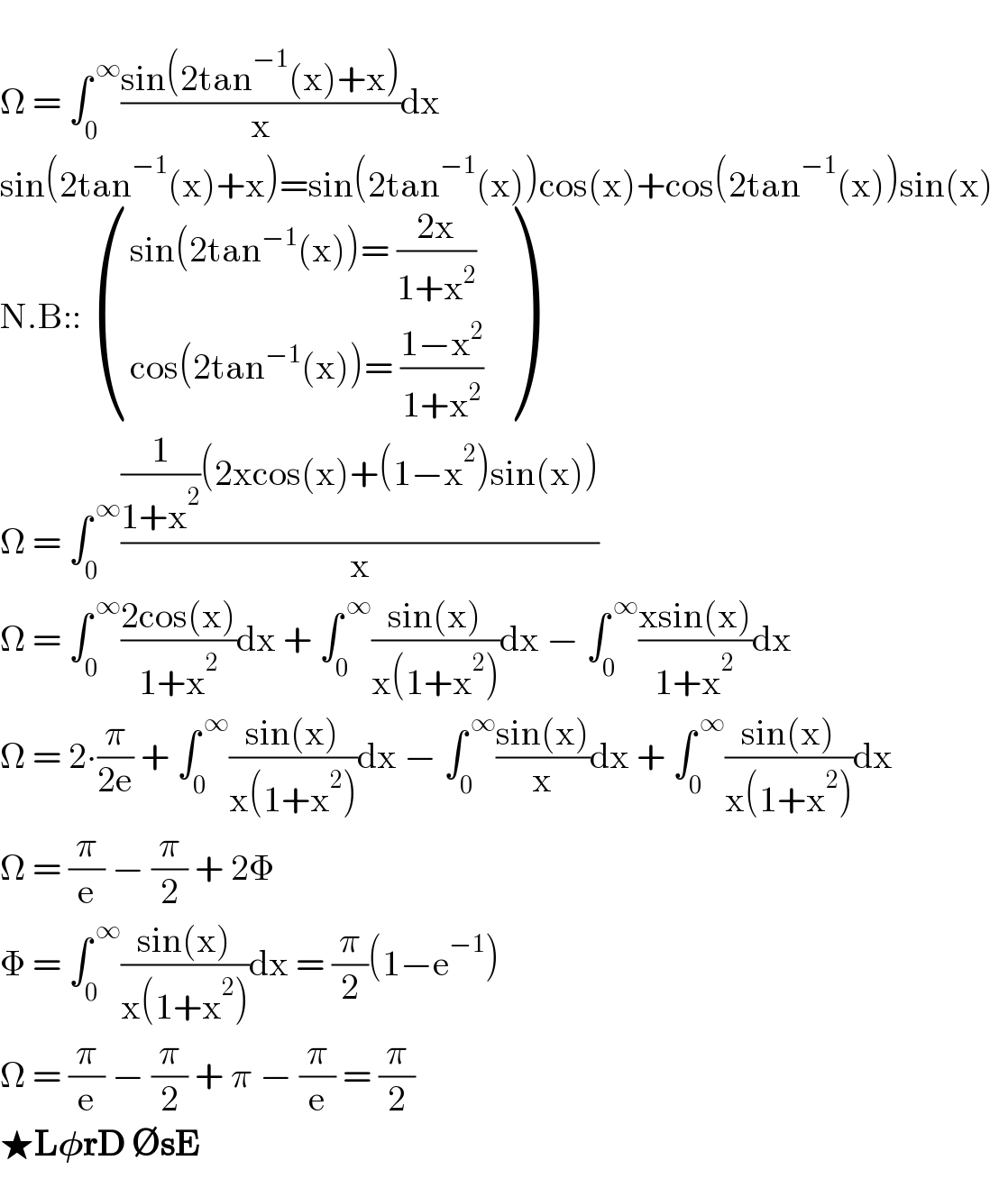   Ω = ∫_0 ^( ∞) ((sin(2tan^(−1) (x)+x))/x)dx  sin(2tan^(−1) (x)+x)=sin(2tan^(−1) (x))cos(x)+cos(2tan^(−1) (x))sin(x)    N.B::  (((sin(2tan^(−1) (x))= ((2x)/(1+x^2 )))),((cos(2tan^(−1) (x))= ((1−x^2 )/(1+x^2 )) )) )  Ω = ∫_0 ^( ∞) (((1/(1+x^2 ))(2xcos(x)+(1−x^2 )sin(x)))/x)  Ω = ∫_0 ^( ∞) ((2cos(x))/(1+x^2 ))dx + ∫_0 ^( ∞) ((sin(x))/(x(1+x^2 )))dx − ∫_0 ^( ∞) ((xsin(x))/(1+x^2 ))dx  Ω = 2∙(π/(2e)) + ∫_0 ^( ∞) ((sin(x))/(x(1+x^2 )))dx − ∫_0 ^( ∞) ((sin(x))/x)dx + ∫_0 ^( ∞) ((sin(x))/(x(1+x^2 )))dx  Ω = (π/e) − (π/2) + 2Φ   Φ = ∫_0 ^( ∞) ((sin(x))/(x(1+x^2 )))dx = (π/2)(1−e^(−1) )  Ω = (π/e) − (π/2) + π − (π/e) = (π/2)  ★L𝛗rD ∅sE  