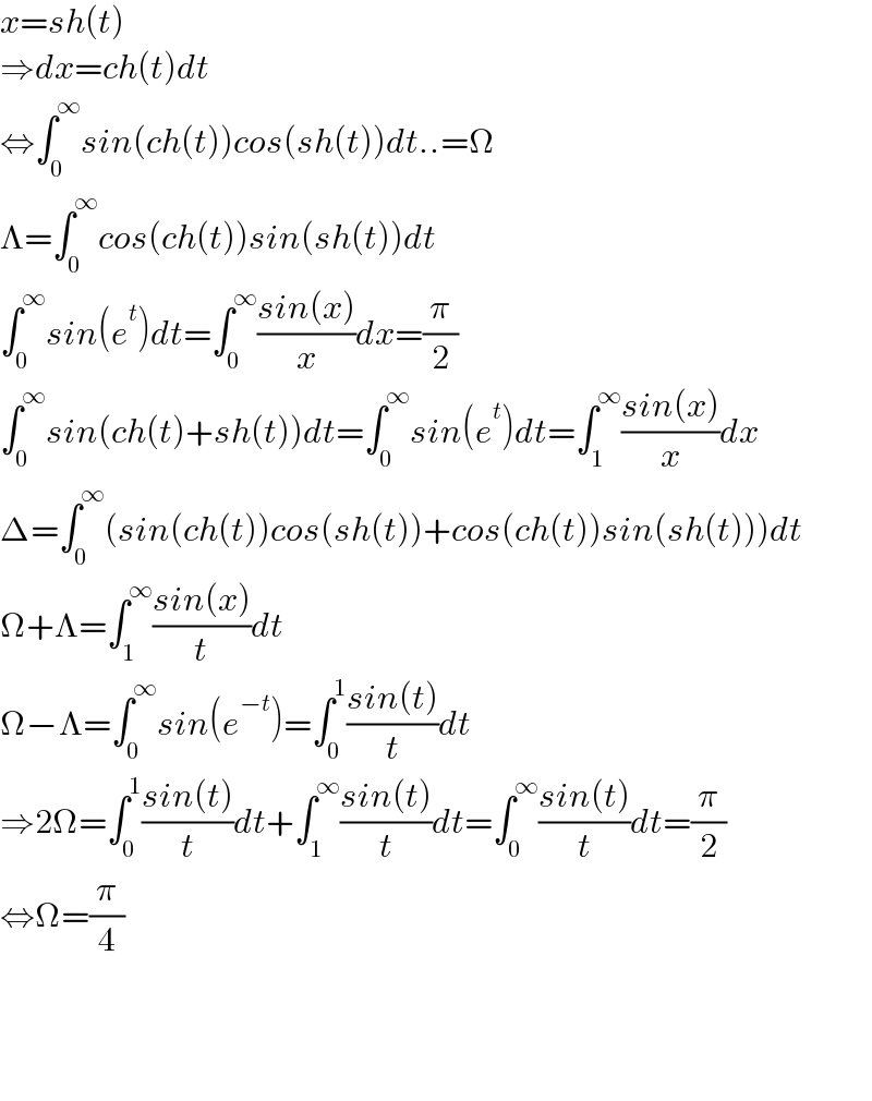 x=sh(t)  ⇒dx=ch(t)dt  ⇔∫_0 ^∞ sin(ch(t))cos(sh(t))dt..=Ω  Λ=∫_0 ^∞ cos(ch(t))sin(sh(t))dt  ∫_0 ^∞ sin(e^t )dt=∫_0 ^∞ ((sin(x))/x)dx=(π/2)  ∫_0 ^∞ sin(ch(t)+sh(t))dt=∫_0 ^∞ sin(e^t )dt=∫_1 ^∞ ((sin(x))/x)dx  Δ=∫_0 ^∞ (sin(ch(t))cos(sh(t))+cos(ch(t))sin(sh(t)))dt  Ω+Λ=∫_1 ^∞ ((sin(x))/t)dt  Ω−Λ=∫_0 ^∞ sin(e^(−t) )=∫_0 ^1 ((sin(t))/t)dt  ⇒2Ω=∫_0 ^1 ((sin(t))/t)dt+∫_1 ^∞ ((sin(t))/t)dt=∫_0 ^∞ ((sin(t))/t)dt=(π/2)  ⇔Ω=(π/4)        