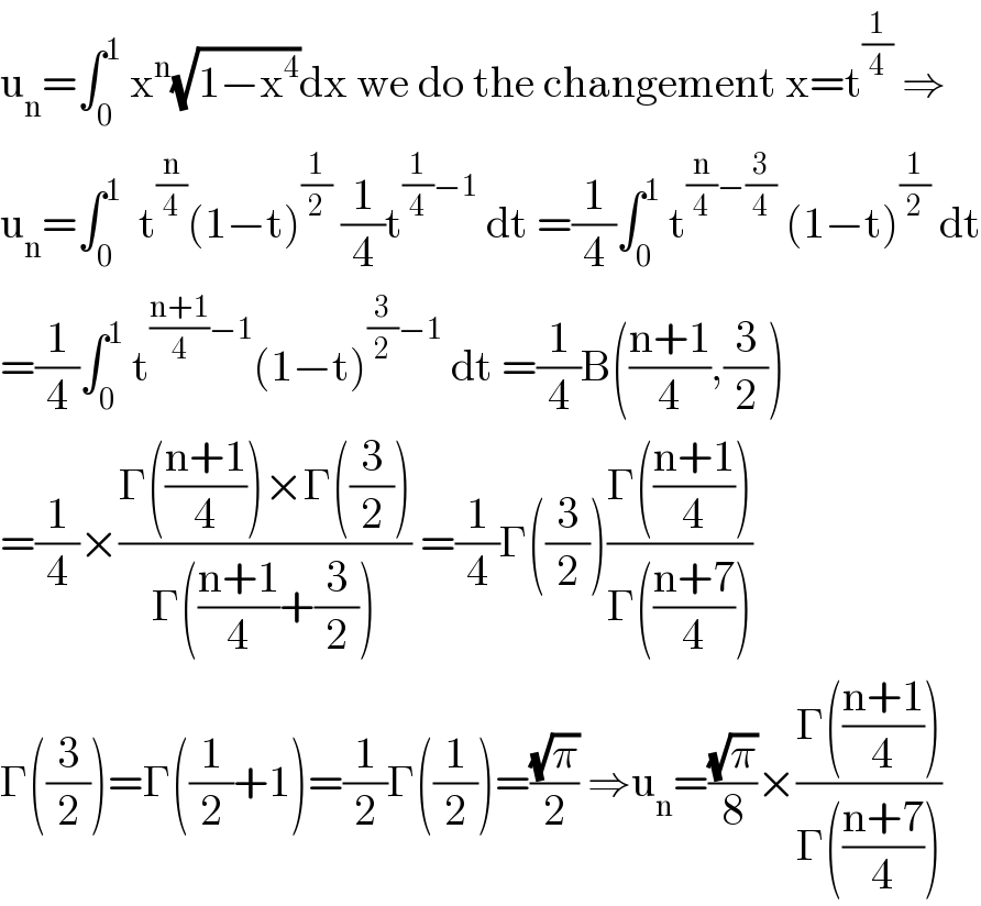 u_n =∫_0 ^1  x^n (√(1−x^4 ))dx we do the changement x=t^(1/4)  ⇒  u_n =∫_0 ^1   t^(n/4) (1−t)^(1/2)  (1/4)t^((1/4)−1)  dt =(1/4)∫_0 ^1  t^((n/4)−(3/4))  (1−t)^(1/2)  dt  =(1/4)∫_0 ^1  t^(((n+1)/4)−1) (1−t)^((3/2)−1)  dt =(1/4)B(((n+1)/4),(3/2))  =(1/4)×((Γ(((n+1)/4))×Γ((3/2)))/(Γ(((n+1)/4)+(3/2)))) =(1/4)Γ((3/2))((Γ(((n+1)/4)))/(Γ(((n+7)/4))))  Γ((3/2))=Γ((1/2)+1)=(1/2)Γ((1/2))=((√π)/2) ⇒u_n =((√π)/8)×((Γ(((n+1)/4)))/(Γ(((n+7)/4))))  