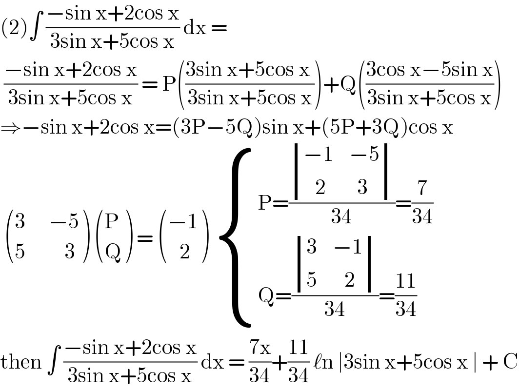 (2)∫ ((−sin x+2cos x)/(3sin x+5cos x)) dx =   ((−sin x+2cos x)/(3sin x+5cos x)) = P(((3sin x+5cos x )/(3sin x+5cos x)))+Q(((3cos x−5sin x)/(3sin x+5cos x)))  ⇒−sin x+2cos x=(3P−5Q)sin x+(5P+3Q)cos x    (((3      −5)),((5          3)) )  ((P),(Q) ) =  (((−1)),((   2)) )  { ((P=( determinant (((−1    −5)),((   2        3)))/(34))=(7/(34)))),((Q=( determinant (((3    −1)),((5       2)))/(34))=((11)/(34)))) :}   then ∫ ((−sin x+2cos x)/(3sin x+5cos x)) dx = ((7x)/(34))+((11)/(34)) ℓn ∣3sin x+5cos x ∣ + C  