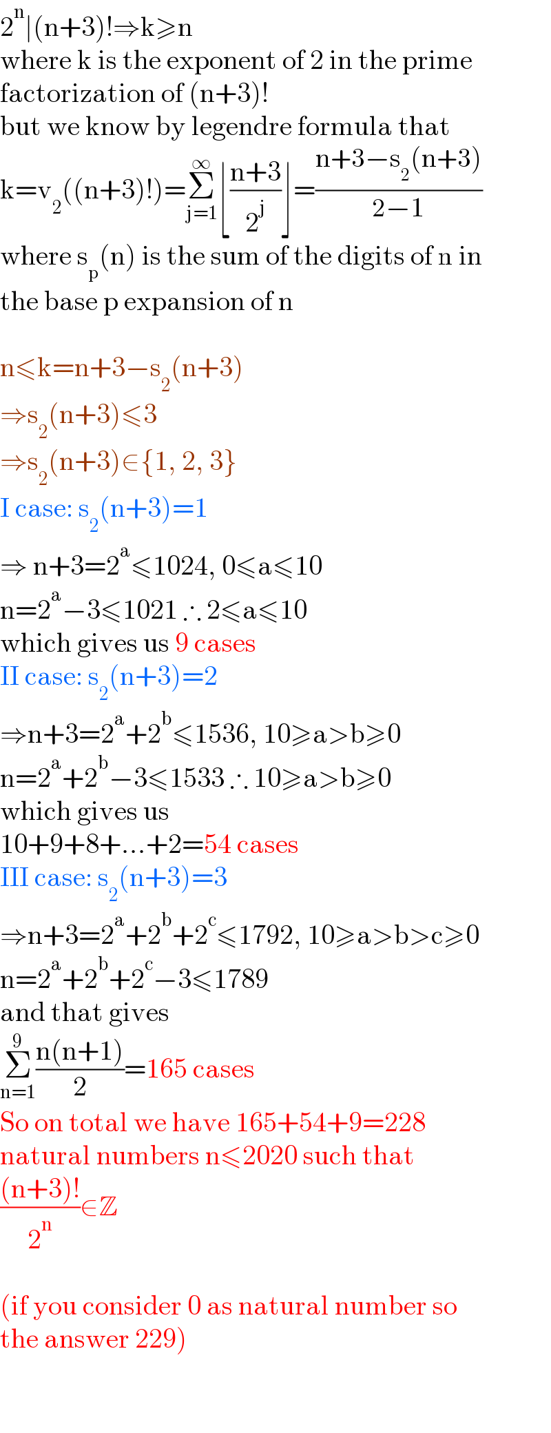 2^n ∣(n+3)!⇒k≥n  where k is the exponent of 2 in the prime   factorization of (n+3)!  but we know by legendre formula that  k=v_2 ((n+3)!)=Σ_(j=1) ^∞ ⌊((n+3)/2^j )⌋=((n+3−s_2 (n+3))/(2−1))  where s_p (n) is the sum of the digits of n in  the base p expansion of n    n≤k=n+3−s_2 (n+3)  ⇒s_2 (n+3)≤3  ⇒s_2 (n+3)∈{1, 2, 3}  I case: s_2 (n+3)=1  ⇒ n+3=2^a ≤1024, 0≤a≤10  n=2^a −3≤1021 ∴ 2≤a≤10  which gives us 9 cases  II case: s_2 (n+3)=2  ⇒n+3=2^a +2^b ≤1536, 10≥a>b≥0  n=2^a +2^b −3≤1533 ∴ 10≥a>b≥0  which gives us   10+9+8+...+2=54 cases  III case: s_2 (n+3)=3  ⇒n+3=2^a +2^b +2^c ≤1792, 10≥a>b>c≥0  n=2^a +2^b +2^c −3≤1789  and that gives  Σ_(n=1) ^9 ((n(n+1))/2)=165 cases  So on total we have 165+54+9=228   natural numbers n≤2020 such that  (((n+3)!)/2^n )∈Z    (if you consider 0 as natural number so  the answer 229)    