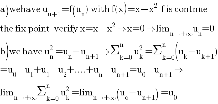 a)wehave u_(n+1 ) =f(u_n ) with f(x)=x−x^2   f is contnue   the fix point  verify x=x−x^2  ⇒x=0 ⇒lim_(n→+∞) u_n =0  b)we have u_n ^2  =u_n −u_(n+1)  ⇒Σ_(k=0) ^n  u_k ^2  =Σ_(k=0) ^n (u_k −u_(k+1) )  =u_0 −u_1 +u_1 −u_2 +....+u_n −u_(n+1) =u_0 −u_(n+1)  ⇒  lim_(n→+∞) Σ_(k=0) ^n  u_k ^2  =lim_(n→+∞) (u_o −u_(n+1) ) =u_0   